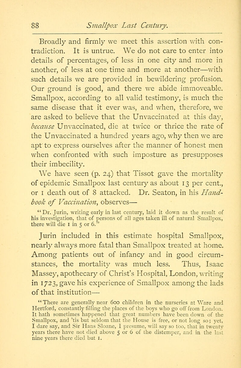 Broadly and firmly we meet this assertion with con- tradiction. It is untrue. We do not care to enter into details of percentages, of less in one city and more in another, of less at one time and more at another—with such details we are provided in bewildering profusion. Our ground is good, and there we abide immoveable. Smallpox, according to all valid testimony, is much the same disease that it ever was, and when, therefore, we are asked to believe that the Unvaccinated at this day, because Unvaccinated, die at twice or thrice the rate of the Unvaccinated a hundred years ago, why then we are apt' to express ourselves after the manner of honest men when confronted with such imposture as presupposes their imbecility. We have seen (p. 24) that Tissot gave the mortality of epidemic Smallpox last century as about 13 per cent, or 1 death out of 8 attacked. Dr. Seaton, in his Hand- book of Vaccination, observes— Dr. Jurin, writing early in last century, laid it down as the result of his investigation, that of persons of all ages taken ill of natural Smallpox, there will die 1 in 5 or 6. Jurin included in this estimate hospital Smallpox, nearly always more fatal than Smallpox treated at home. Among patients out of infancy and in good circum- stances, the mortality was much less. Thus, Isaac Massey, apothecary of Christ's Hospital, London, writing in 1723, gave his experience of Smallpox among the lads of that institution— There are generally near 600 children in the nurseries at Ware and Hertford, constantly filling the places of the boys who go off from London. It hath sometimes happened that great numbers have been down of the Smallpox, and 'tis but seldom that the House is free, or not long so; yet, I dare say, and Sir Hans Sloane, I presume, will say so too, that in twenty years there have not died above 5 or 6 of the distemper, and in the last nine years there died but I.