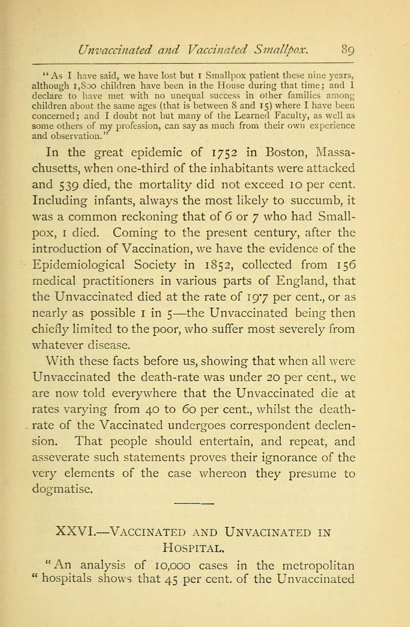 As I have said, we have lost but I Smallpox patient these nine years, although i,Soo children have been in the House during that time; and I declare to have met with no unequal success in other families among children about the same ages (that is between 8 and 15) where I have been concerned; and I doubt not but many of the Learned Faculty, as well as some others of my profession, can say as much from their own experience and observation. In the great epidemic of 1752 in Boston, Massa- chusetts, when one-third of the inhabitants were attacked and 539 died, the mortality did not exceed 10 per cent. Including infants, always the most likely to succumb, it was a common reckoning that of 6 or 7 who had Small- pox, 1 died. Coming to the present century, after the introduction of Vaccination, we have the evidence of the Epidemiological Society in 1852, collected from 156 medical practitioners in various parts of England, that the Unvaccinated died at the rate of 19*7 per cent., or as nearly as possible 1 in 5—the Unvaccinated being then chiefly limited to the poor, who suffer most severely from whatever disease. With these facts before us, showing that when all were Unvaccinated the death-rate was under 20 per cent., we are now told everywhere that the Unvaccinated die at rates varying from 40 to 60 per cent, whilst the death- rate of the Vaccinated undergoes correspondent declen- sion. That people should entertain, and repeat, and asseverate such statements proves their ignorance of the very elements of the case whereon they presume to dogmatise. XXVI.—Vaccinated and Unvacinated in Hospital. An analysis of 10,000 cases in the metropolitan  hospitals shows that 45 per cent, of the Unvaccinated