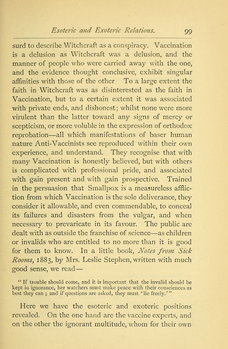 surd to describe Witchcraft as a conspiracy. Vaccination is a delusion as Witchcraft was a delusion, and the manner of people who were carried away with the one, and the evidence thought conclusive, exhibit singular affinities with those of the other To a large extent the faith in Witchcraft was as disinterested as the faith in Vaccination, but to a certain extent it was associated with private ends, and dishonest: whilst none were more virulent than the latter toward any signs of mercy or scepticism, or more voluble in the expression of orthodox reprobation—all which manifestations of baser human nature Anti-Vaccinists see reproduced within their own experience, and understand. They recognise that with many Vaccination is honestly believed, but with others is complicated with professional pride, and associated with gain present and with gain prospective. Trained in the persuasion that Smallpox is a measureless afflic- tion from which Vaccination is the sole deliverance, they consider it allowable, and even commendable, to conceal its failures and disasters from the vulgar, and when necessary to prevaricate in its favour. The public are dealt with as outside the franchise of science—as children or invalids who are entitled to no more than it is good for them to know. In a little book, Notes front Sick Rooms, 1883, by Mrs. Leslie Stephen, written with much good sense, we read—  If trouble should come, and it is important that the invalid should be kept in ignorance, her watchers must make peace with their consciences as best they can ; and if questions are asked, they must 'lie freely.'  Here we have the esoteric and exoteric positions revealed. On the one hand are the vaccine experts, and on the other the ignorant multitude, whom for their own