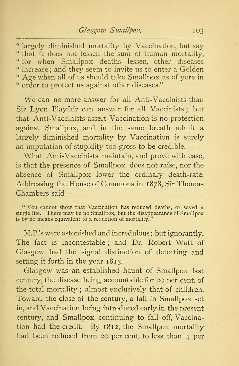  largely diminished mortality by Vaccination, but say  that it does not lessen the sum of human mortality,  for when Smallpox deaths lessen, other diseases  increase; and they seem to invite us to enter a Golden  Age when all of us should take Smallpox as of yore in  order to protect us against other diseases. We can no more answer for all Anti-Vaccinists than Sir Lyon Playfair can answer for all Vaccinists ; but that Anti-Vaccinists assert Vaccination is no protection against Smallpox, and in the same breath admit a largely diminished mortality by Vaccination is surely an imputation of stupidity too gross to be credible. What Anti-Vaccinists maintain, and prove with ease, is that the presence of Smallpox does not raise, nor the absence of Smallpox lower the ordinary death-rate. Addressing the House of Commons in 1878, Sir Thomas Chambers said— You cannot show that Vaccination has reduced deaths, or saved a single life. There may be no Smallpox, but the disappearance of Smallpox is by no means equivalent to a reduction of mortality. M.P/s were astonished and incredulous; but ignorantly. The fact is incontestable; and Dr. Robert Watt of Glasgow had the signal distinction of detecting and setting it forth in the year 1813. Glasgow was an established haunt of Smallpox last century, the disease being accountable for 20 per cent, of the total mortality; almost exclusively that of children. Toward the close of the century, a fall in Smallpox set in, and Vaccination being introduced early in the present century, and Smallpox continuing to fall off, Vaccina- tion had the credit. By 1812, the Smallpox mortality had been reduced from 20 per cent, to less than 4 per