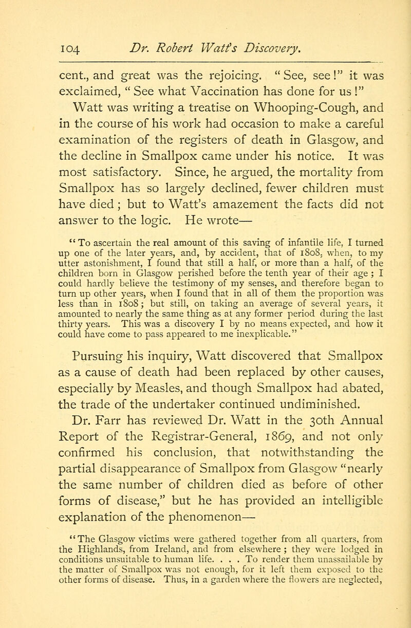 cent, and great was the rejoicing. See, see! it was exclaimed,  See what Vaccination has done for us ! Watt was writing a treatise on Whooping-Cough, and in the course of his work had occasion to make a careful examination of the registers of death in Glasgow, and the decline in Smallpox came under his notice. It was most satisfactory. Since, he argued, the mortality from Smallpox has so largely declined, fewer children must have died; but to Watt's amazement the facts did not answer to the logic. He wrote— To ascertain the real amount of this saving of infantile life, I turned up one of the later years, and, by accident, that of 1808. when, to my utter astonishment, I found that still a half, or more than a half, of the children born in Glasgow perished before the tenth year of their age ; I could hardly believe the testimony of my senses, and therefore began to turn up other years, when I found that in all of them the proportion was less than in 1808; but still, on taking an average of several years, it amounted to nearly the same thing as at any former period during the last thirty years. This was a discovery I by no means expected, and how it could have come to pass appeared to me inexplicable. Pursuing his inquiry, Watt discovered that Smallpox as a cause of death had been replaced by other causes, especially by Measles, and though Smallpox had abated, the trade of the undertaker continued undiminished. Dr. Farr has reviewed Dr. Watt in the 30th Annual Report of the Registrar-General, 1869, and not only confirmed his conclusion, that notwithstanding the partial disappearance of Smallpox from Glasgow nearly the same number of children died as before of other forms of disease, but he has provided an intelligible explanation of the phenomenon— The Glasgow victims were gathered together from all quarters, from the Highlands, from Ireland, and from elsewhere ; they were lodged in conditions unsuitable to human life. ... To render them unassailable by the matter of Smallpox was not enough, for it left them exposed to the other forms of disease. Thus, in a garden where the flowers are neglected,