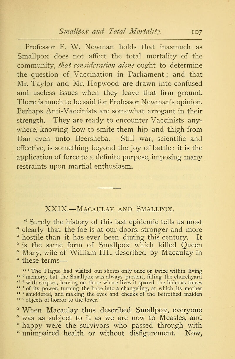 Professor F. W. Newman holds that inasmuch as Smallpox does not affect the total mortality of the community, that consideration alone ought to determine the question of Vaccination in Parliament; and that Mr. Taylor and Mr. Hopwood are drawn into confused and useless issues when they leave that firm ground. There is much to be said for Professor Newman's opinion. Perhaps Anti-Vaccinists are somewhat arrogant in their strength. They are ready to encounter Vaccinists any- where, knowing how to smite them hip and thigh from Dan even unto Beersheba. Still war, scientific and effective, is something beyond the joy of battle: it is the application of force to a definite purpose, imposing many restraints upon martial enthusiasm. XXIX.—Macaulay and Smallpox.  Surely the history of this last epidemic tells us most  clearly that the foe is at our doors, stronger and more  hostile than it has ever been during this century. It  is the same form of Smallpox which killed Queen  Mary, wife of William III., described by Macaulay in  these terms— '' s The Plague had visited our shores only once or twice within living  i memory, but the Smallpox was always present, filling the churchyard  * with corpses, leaving on those whose lives it spared the hideous traces  ' of its power, turning the babe into a changeling, at which its mother  ' shuddered, and making the eyes and cheeks of the betrothed maiden  ' objects of horror to the lover.'  When Macaulay thus described Smallpox, everyone  was as subject to it as we are now to Measles, and  happy were the survivors who passed through with  unimpaired health or without disfigurement. Now,