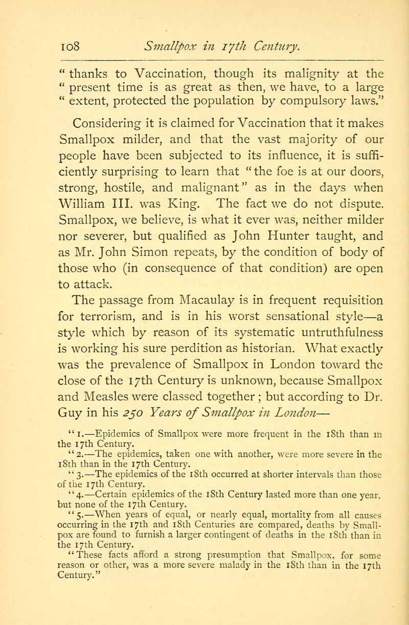 thanks to Vaccination, though its malignity at the  present time is as great as then, we have, to a large  extent, protected the population by compulsory laws. Considering it is claimed for Vaccination that it makes Smallpox milder, and that the vast majority of our people have been subjected to its influence, it is suffi- ciently surprising to learn that  the foe is at our doors, strong, hostile, and malignant as in the days when William III. was King. The fact we do not dispute. Smallpox, we believe, is what it ever was, neither milder nor severer, but qualified as John Hunter taught, and as Mr. John Simon repeats, by the condition of body of those who (in consequence of that condition) are open to attack. The passage from Macaulay is in frequent requisition for terrorism, and is in his worst sensational style—a style which by reason of its systematic untruthfulness is working his sure perdition as historian. What exactly was the prevalence of Smallpox in London toward the close of the 17th Century is unknown, because Smallpox and Measles were classed together ; but according to Dr. Guy in his 250 Years of Smallpox in London—  1.—Epidemics of Smallpox were more frequent in the 18th than in the 17th Century. 2.—The epidemics, taken one with another, were more severe in the 18th than in the 17th Century.  3.—The epidemics of the 18th occurred at shorter intervals than those of the 17th Century. 4.—Certain epidemics of the 18th Century lasted more than one year, but none of the 17th Century. 5.—When years of equal, or nearly equal, mortality from all causes occurring in the 17th and 18th Centuries are compared, deaths by Small- pox are found to furnish a larger contingent of deaths in the 18th than in the 17th Century. These facts afford a strong presumption that Smallpox, for some reason or other, was a more severe malady in the 18th than in the 17th Century.