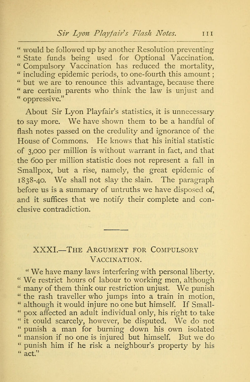  would be followed up by another Resolution preventing  State funds being used for Optional Vaccination.  Compulsory Vaccination has reduced the mortality,  including epidemic periods, to one-fourth this amount;  but we are to renounce this advantage, because there  are certain parents who think the law is unjust and  oppressive. About Sir Lyon Playfair's statistics, it is unnecessary to say more. We have shown them to be a handful of flash notes passed on the credulity and ignorance of the House of Commons. He knows that his initial statistic of 3,000 per million is without warrant in fact, and that the 600 per million statistic does not represent a fall in Smallpox, but a rise, namely, the great epidemic of 1838-40. We shall not slay the slain. The paragraph before us is a summary of untruths we have disposed of, and it suffices that we notify their complete and con- clusive contradiction. XXXI.—The Argument for Compulsory Vaccination.  We have many laws interfering with personal liberty.  We restrict hours of labour to working men, although  many of them think our restriction unjust. We punish  the rash traveller who jumps into a train in motion,  although it would injure no one but himself. If Small-  pox affected an adult individual only, his right to take  it could scarcely, however, be disputed. WTe do not  punish a man for burning down his own isolated  mansion if no one is injured but himself. But we do  punish him if he risk a neighbour's property by his  act.