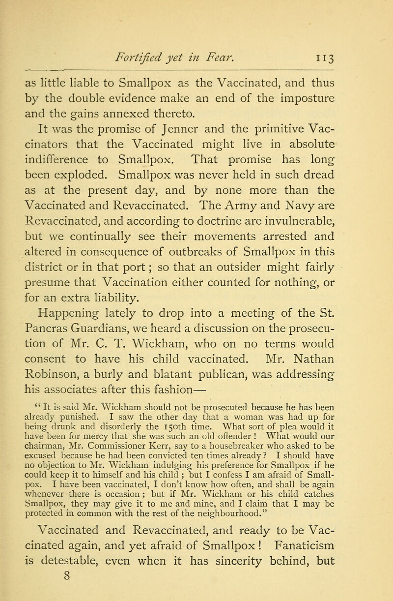 as little liable to Smallpox as the Vaccinated, and thus by the double evidence make an end of the imposture and the gains annexed thereto. It was the promise of Jenner and the primitive Vac- cinators that the Vaccinated might live in absolute indifference to Smallpox. That promise has long been exploded. Smallpox was never held in such dread as at the present day, and by none more than the Vaccinated and Revaccinated. The Army and Navy are Revaccinated, and according to doctrine are invulnerable, but we continually see their movements arrested and altered in consequence of outbreaks of Smallpox in this district or in that port; so that an outsider might fairly presume that Vaccination either counted for nothing, or for an extra liability. Happening lately to drop into a meeting of the St. Pancras Guardians, we heard a discussion on the prosecu- tion of Mr. C. T. Wickham, who on no terms would consent to have his child vaccinated. Mr. Nathan Robinson, a burly and blatant publican, was addressing his associates after this fashion—  It is said Mr. Wickham should not be prosecuted because he has been already punished. I saw the other day that a woman was had up for being drunk and disorderly the 150th time. What sort of plea would it have been for mercy that she was such an old offender ! What would our chairman, Mr. Commissioner Kerr, say to a housebreaker who asked to be excused because he had been convicted ten times already ? I should have no objection to Mr. Wickham indulging his preference for Smallpox if he could keep it to himself and his child ; but I confess I am afraid of Small- pox. I have been vaccinated, I don't know how often, and shall be again whenever there is occasion; but if Mr. Wickham or his child catches Smallpox, they may give it to me and mine, and I claim that I may be protected in common with the rest of the neighbourhood. Vaccinated and Revaccinated, and ready to be Vac- cinated again, and yet afraid of Smallpox ! Fanaticism is detestable, even when it has sincerity behind, but 8