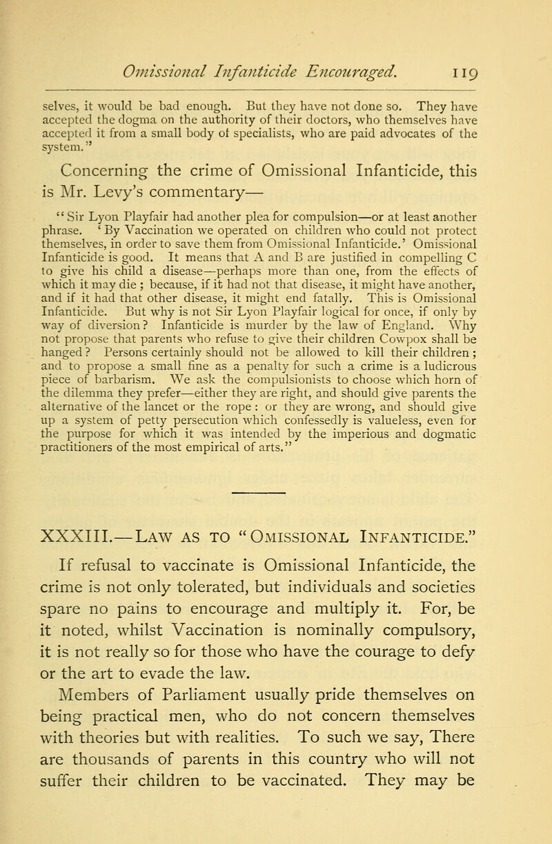 selves, it would be bad enough. But they have not done so. They have accepted the dogma on the authority of their doctors, who themselves have accepted it from a small body of specialists, who are paid advocates of the system. Concerning the crime of Omissional Infanticide, this is Mr. Levy's commentary—  Sir Lyon Playfair had another plea for compulsion—or at least another phrase. ' By Vaccination we operated on children who could not protect themselves, in order to save them from Omissional Infanticide.' Omissional Infanticide is good. It means that A and B are justified in compelling C to give his child a disease—perhaps more than one, from the effects of which it may die ; because, if it had not that disease, it might have another, and if it had that other disease, it might end fatally. This is Omissional Infanticide. But why is not Sir Lyon Playfair logical for once, if only by way of diversion? Infanticide is murder by the law of England. Why not propose that parents who refuse to give their children Cowpox shall be hanged ? Persons certainly should not be allowed to kill their children ; and to propose a small fine as a penalty for such a crime is a ludicrous piece of barbarism. We ask the compulsionists to choose which horn of the dilemma they prefer—either they are right, and should give parents the alternative of the lancet or the rope : or they are wrong, and should give up a system of petty persecution which confessedly is valueless, even for the purpose for which it was intended by the imperious and dogmatic practitioners of the most empirical of arts. XXXIII.—Law as to Omissional Infanticide. If refusal to vaccinate is Omissional Infanticide, the crime is not only tolerated, but individuals and societies spare no pains to encourage and multiply it. For, be it noted, whilst Vaccination is nominally compulsory, it is not really so for those who have the courage to defy or the art to evade the law. Members of Parliament usually pride themselves on being practical men, who do not concern themselves with theories but with realities. To such we say, There are thousands of parents in this country who will not suffer their children to be vaccinated. They may be