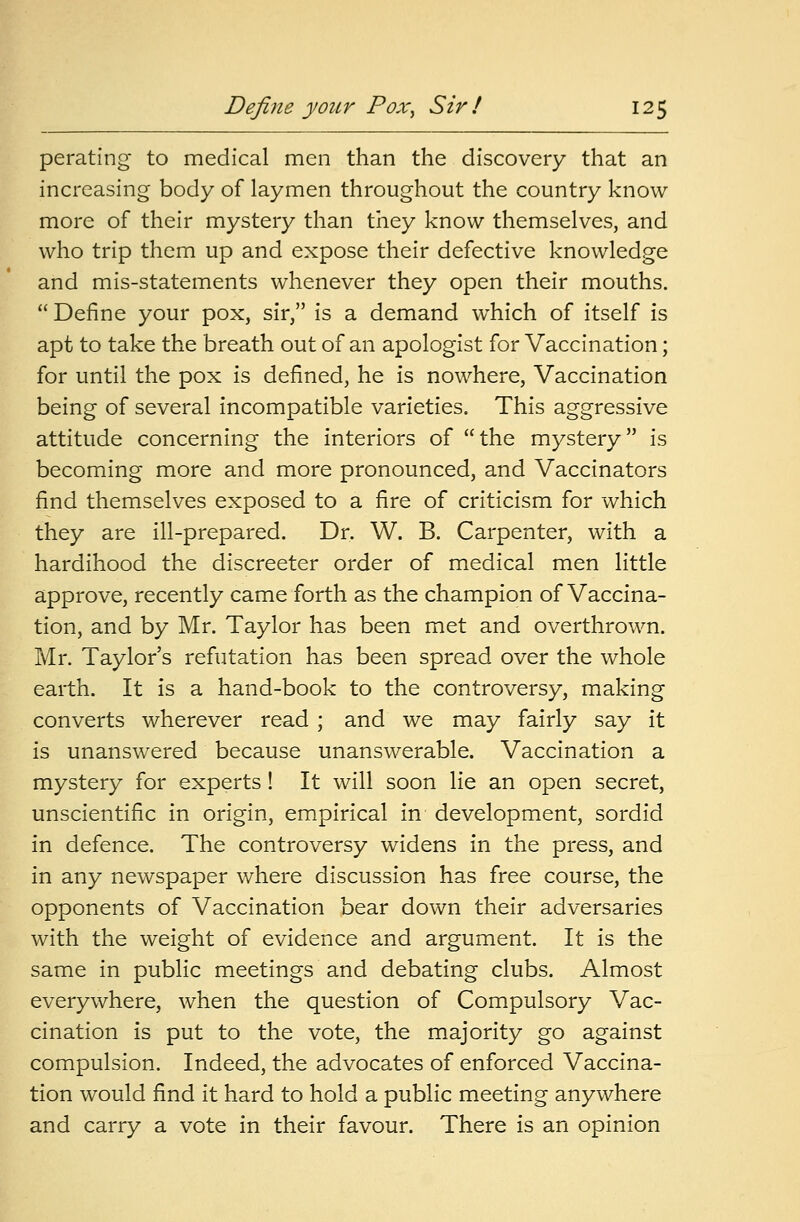 perating to medical men than the discovery that an increasing body of laymen throughout the country know more of their mystery than they know themselves, and who trip them up and expose their defective knowledge and mis-statements whenever they open their mouths.  Define your pox, sir, is a demand which of itself is apt to take the breath out of an apologist for Vaccination; for until the pox is defined, he is nowhere, Vaccination being of several incompatible varieties. This aggressive attitude concerning the interiors of the mystery is becoming more and more pronounced, and Vaccinators find themselves exposed to a fire of criticism for which they are ill-prepared. Dr. W. B. Carpenter, with a hardihood the discreeter order of medical men little approve, recently came forth as the champion of Vaccina- tion, and by Mr. Taylor has been met and overthrown. Mr. Taylor's refutation has been spread over the whole earth. It is a hand-book to the controversy, making converts wherever read ; and we may fairly say it is unanswered because unanswerable. Vaccination a mystery for experts! It will soon lie an open secret, unscientific in origin, empirical in development, sordid in defence. The controversy widens in the press, and in any newspaper where discussion has free course, the opponents of Vaccination bear down their adversaries with the weight of evidence and argument. It is the same in public meetings and debating clubs. Almost everywhere, when the question of Compulsory Vac- cination is put to the vote, the majority go against compulsion. Indeed, the advocates of enforced Vaccina- tion would find it hard to hold a public meeting anywhere and carry a vote in their favour. There is an opinion