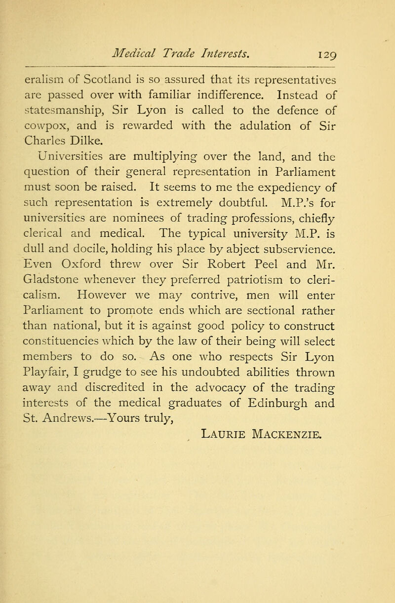 eralism of Scotland is so assured that its representatives are passed over with familiar indifference. Instead of statesmanship, Sir Lyon is called to the defence of cowpox, and is rewarded with the adulation of Sir Charles Dilke. Universities are multiplying over the land, and the question of their general representation in Parliament must soon be raised. It seems to me the expediency of such representation is extremely doubtful. M.P.'s for universities are nominees of trading professions, chiefly clerical and medical. The typical university M.P. is dull and docile, holding his place by abject subservience. Even Oxford threw over Sir Robert Peel and Mr. Gladstone whenever they preferred patriotism to cleri- calism. However we may contrive, men will enter Parliament to promote ends which are sectional rather than national, but it is against good policy to construct constituencies which by the law of their being will select members to do so. As one who respects Sir Lyon Playfair, I grudge to see his undoubted abilities thrown away and discredited in the advocacy of the trading interests of the medical graduates of Edinburgh and St. Andrews.—Yours truly, Laurie Mackenzie.
