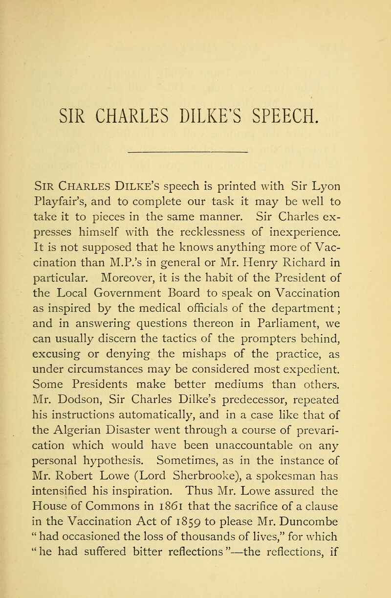 SIR CHARLES DILKE'S SPEECH. SIR CHARLES Dilke's speech is printed with Sir Lyon Playfair's, and to complete our task it may be well to take it to pieces in the same manner. Sir Charles ex- presses himself with the recklessness of inexperience. It is not supposed that he knows anything more of Vac- cination than M.P.'s in general or Mr. Henry Richard in particular. Moreover, it is the habit of the President of the Local Government Board to speak on Vaccination as inspired by the medical officials of the department; and in answering questions thereon in Parliament, we can usually discern the tactics of the prompters behind, excusing or denying the mishaps of the practice, as under circumstances may be considered most expedient. Some Presidents make better mediums than others. Mr. Dodson, Sir Charles Dilke's predecessor, repeated his instructions automatically, and in a case like that of the Algerian Disaster went through a course of prevari- cation which would have been unaccountable on any personal hypothesis. Sometimes, as in the instance of Mr. Robert Lowe (Lord Sherbrooke), a spokesman has intensified his inspiration. Thus Mr. Lowe assured the House of Commons in 1861 that the sacrifice of a clause in the Vaccination Act of 1859 to please Mr. Duncombe  had occasioned the loss of thousands of lives, for which he had suffered bitter reflections—the reflections, if