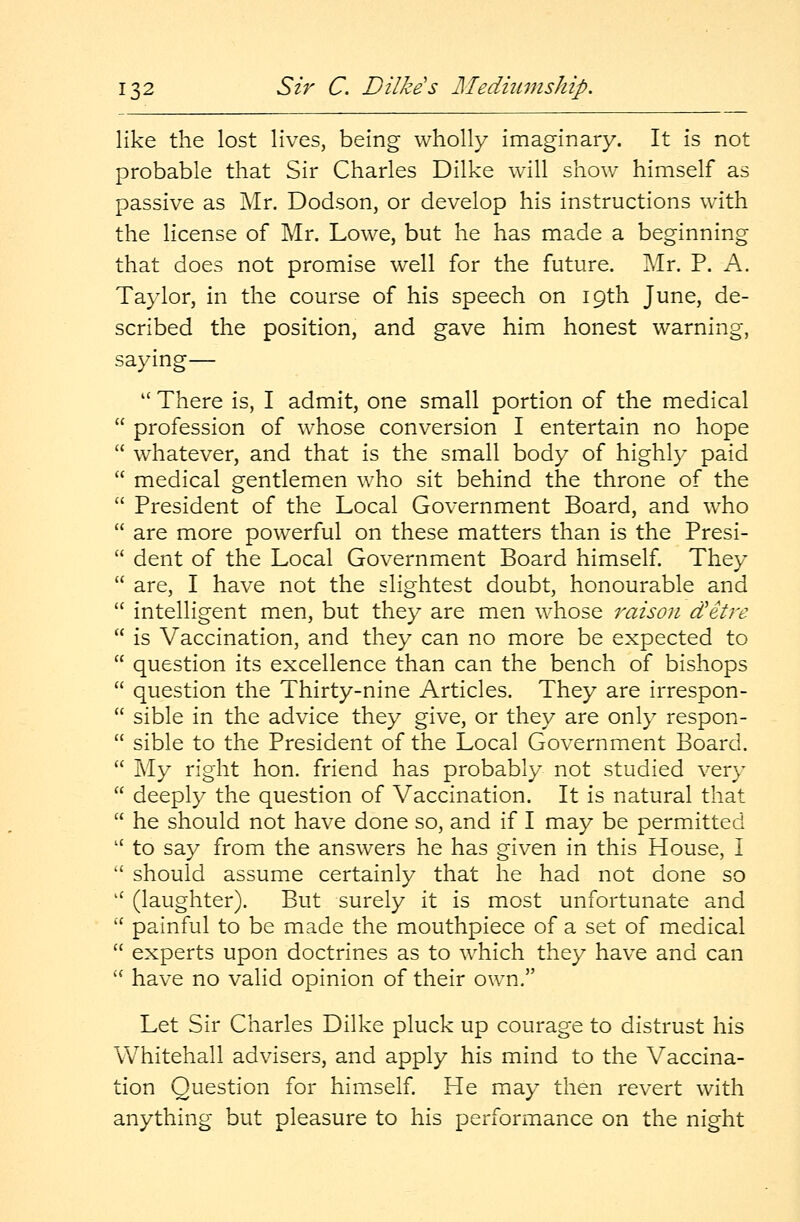 like the lost lives, being wholly imaginary. It is not probable that Sir Charles Dilke will show himself as passive as Mr. Dodson, or develop his instructions with the license of Mr. Lowe, but he has made a beginning that does not promise well for the future. Mr. P. A. Taylor, in the course of his speech on 19th June, de- scribed the position, and gave him honest warning, saying— w There is, I admit, one small portion of the medical  profession of whose conversion I entertain no hope  whatever, and that is the small body of highly paid  medical gentlemen who sit behind the throne of the  President of the Local Government Board, and who  are more powerful on these matters than is the Presi-  dent of the Local Government Board himself. They  are, I have not the slightest doubt, honourable and  intelligent men, but they are men whose raison d'etre  is Vaccination, and they can no more be expected to  question its excellence than can the bench of bishops  question the Thirty-nine Articles. They are irrespon-  sible in the advice they give, or they are only respon-  sible to the President of the Local Government Board.  My right hon. friend has probably not studied very  deeply the question of Vaccination. It is natural that  he should not have done so, and if I may be permitted u to say from the answers he has given in this House, I  should assume certainly that he had not done so u (laughter). But surely it is most unfortunate and  painful to be made the mouthpiece of a set of medical  experts upon doctrines as to which they have and can  have no valid opinion of their own. Let Sir Charles Dilke pluck up courage to distrust his Whitehall advisers, and apply his mind to the Vaccina- tion Question for himself. He may then revert with anything but pleasure to his performance on the night