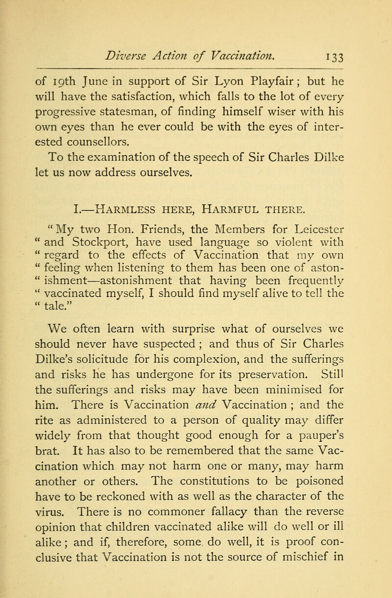 of 19th June in support of Sir Lyon Playfair; but he will have the satisfaction, which falls to the lot of every progressive statesman, of finding himself wiser with his own eyes than he ever could be with the eyes of inter- ested counsellors. To the examination of the speech of Sir Charles Dilke let us now address ourselves. I.—Harmless here, Harmful there. My two Hon. Friends, the Members for Leicester  and Stockport, have used language so violent with  regard to the effects of Vaccination that my own  feeling when listening to them has been one of aston-  ishment—astonishment that having been frequently  vaccinated myself, I should find myself alive to tell the  tale. We often learn with surprise what of ourselves we should never have suspected ; and thus of Sir Charles Dilke's solicitude for his complexion, and the sufferings and risks he has undergone for its preservation. Still the sufferings and risks may have been minimised for him. There is Vaccination and Vaccination ; and the rite as administered to a person of quality may differ widely from that thought good enough for a pauper's brat. It has also to be remembered that the same Vac- cination which may not harm one or many, may harm another or others. The constitutions to be poisoned have to be reckoned with as well as the character of the virus. There is no commoner fallacy than the reverse opinion that children vaccinated alike will do well or ill alike; and if, therefore, some do well, it is proof con- clusive that Vaccination is not the source of mischief in