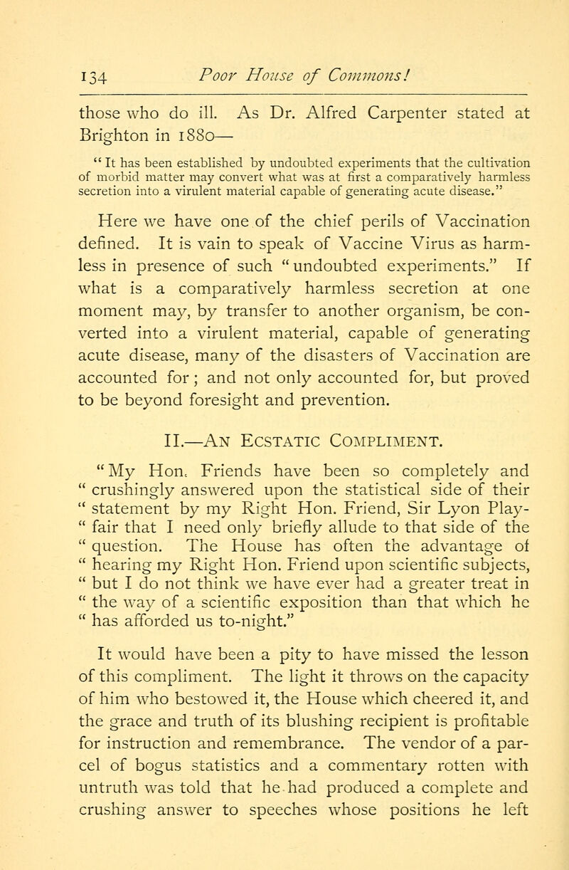 those who do 111. As Dr. Alfred Carpenter stated at Brighton in 1880—  It has been established by undoubted experiments that the cultivation of morbid matter may convert what was at first a comparatively harmless secretion into a virulent material capable of generating acute disease. Here we have one of the chief perils of Vaccination defined. It is vain to speak of Vaccine Virus as harm- less in presence of such  undoubted experiments. If what is a comparatively harmless secretion at one moment may, by transfer to another organism, be con- verted into a virulent material, capable of generating acute disease, many of the disasters of Vaccination are accounted for; and not only accounted for, but proved to be beyond foresight and prevention. II.—An Ecstatic Compliment. My Honc Friends have been so completely and  crushingly answered upon the statistical side of their  statement by my Right Hon. Friend, Sir Lyon Play-  fair that I need only briefly allude to that side of the  question. The House has often the advantage of  hearing my Right Hon. Friend upon scientific subjects,  but I do not think we have ever had a greater treat in  the way of a scientific exposition than that which he  has afforded us to-night. It would have been a pity to have missed the lesson of this compliment. The light it throws on the capacity of him who bestowed it, the House which cheered it, and the grace and truth of its blushing recipient is profitable for instruction and remembrance. The vendor of a par- cel of bogus statistics and a commentary rotten with untruth was told that he had produced a complete and crushing answer to speeches whose positions he left