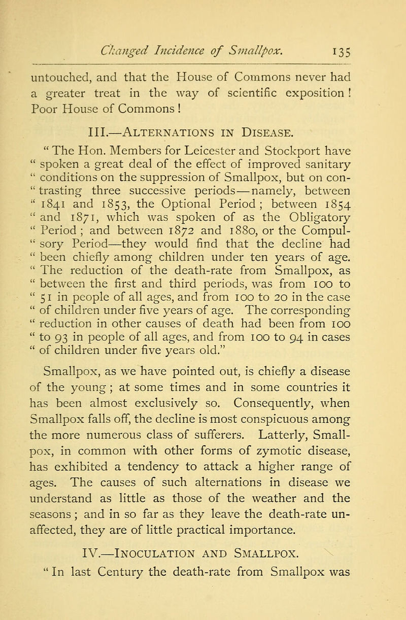 untouched, and that the House of Commons never had a greater treat in the way of scientific exposition ! Poor House of Commons ! III.—Alternations in Disease.  The Hon. Members for Leicester and Stockport have  spoken a great deal of the effect of improved sanitary  conditions on the suppression of Smallpox, but on con-  trasting three successive periods—namely, between  1841 and 1853, the Optional Period; between 1854  and 1871, which was spoken of as the Obligatory  Period ; and between 1872 and 1880, or the Compul-  sory Period—they would find that the decline had  been chiefly among children under ten years of age.  The reduction of the death-rate from Smallpox, as  between the first and third periods, was from 100 to  51 in people of all ages, and from 100 to 20 in the case  of children under five years of age. The corresponding  reduction in other causes of death had been from 100  to 93 in people of all ages, and from 100 to 94 in cases  of children under five years old. Smallpox, as we have pointed out, is chiefly a disease of the young; at some times and in some countries it has been almost exclusively so. Consequently, when Smallpox falls off, the decline is most conspicuous among the more numerous class of sufferers. Latterly, Small- pox, in common with other forms of zymotic disease, has exhibited a tendency to attack a higher range of ages. The causes of such alternations in disease we understand as little as those of the weather and the seasons ; and in so far as they leave the death-rate un- affected, they are of little practical importance. IV.—Inoculation and Smallpox.  In last Century the death-rate from Smallpox was