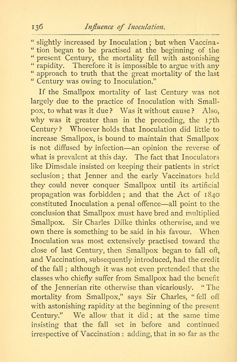  slightly increased by Inoculation ; but when Vaccina-  tion began to be practised at the beginning of the  present Century, the mortality fell with astonishing  rapidity. Therefore it is impossible to argue with any  approach to truth that the great mortality of the last  Century was owing to Inoculation. If the Smallpox mortality of last Century was not largely due to the practice of Inoculation with Small- pox, to what was it due ? Was it without cause ? Also, why was it greater than in the preceding, the 17th Century ? Whoever holds that Inoculation did little to increase Smallpox, is bound to maintain that Smallpox is not diffused by infection—an opinion the reverse of what is prevalent at this day. The fact that Inoculators like Dimsdale insisted on keeping their patients in strict seclusion ; that Jenner and the early Vaccinators held they could never conquer Smallpox until its artificial propagation was forbidden ; and that the Act of 1840 constituted Inoculation a penal offence—all point to the conclusion that Smallpox must have bred and multiplied Smallpox. Sir Charles Dilke thinks otherwise, and we own there is something to be said in his favour. When Inoculation was most extensively practised toward the close of last Century, then Smallpox began to fall off, and Vaccination, subsequently introduced, had the credit of the fall; although it was not even pretended that the classes who chiefly suffer from Smallpox had the benefit of the Jennerian rite otherwise than vicariously.  The mortality from Smallpox, says Sir Charles,  fell off with astonishing rapidity at the beginning of the present Century. We allow that it did ; at the same time insisting that the fall set in before and continued irrespective of Vaccination : adding, that in so far as the