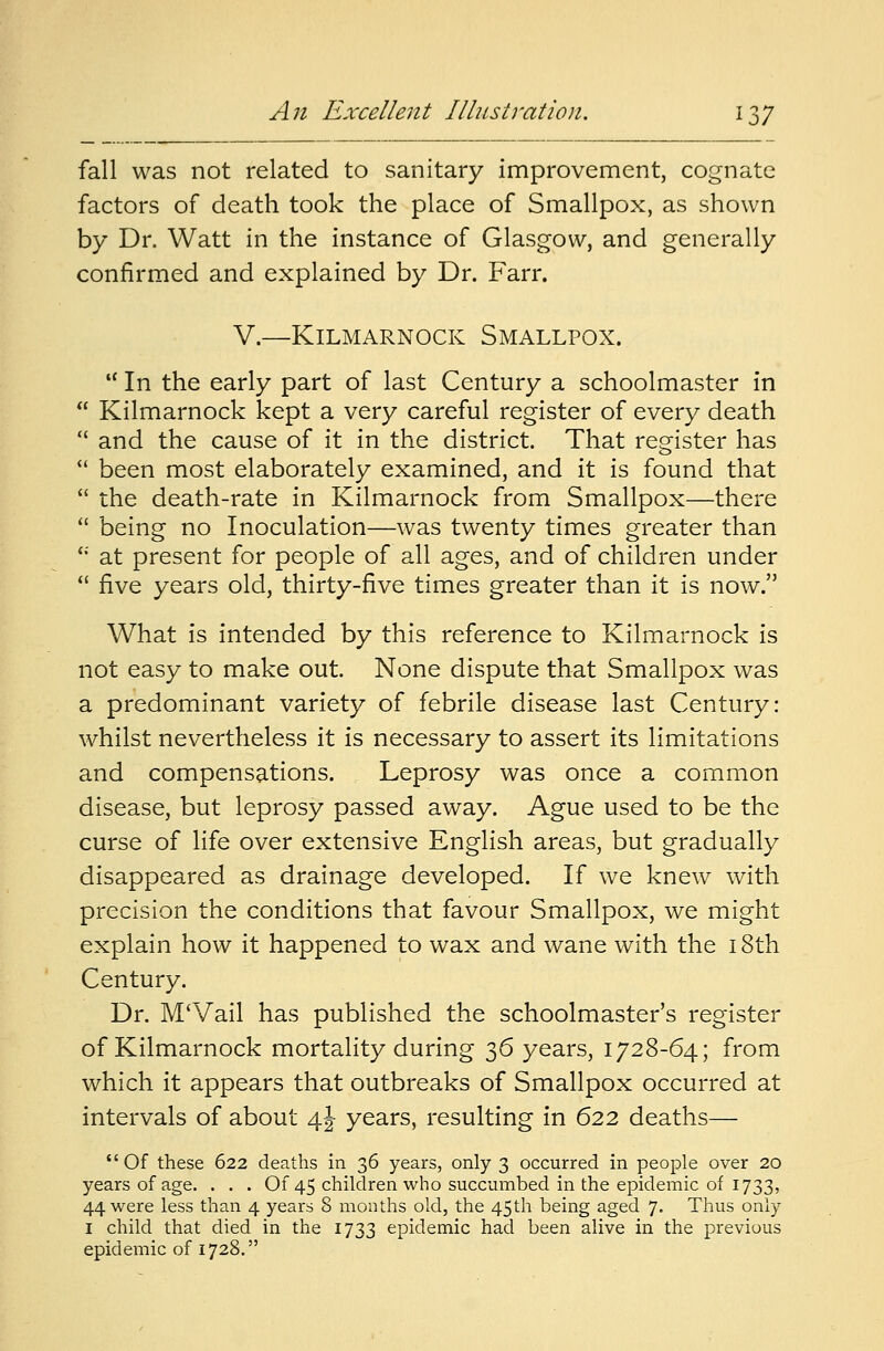 fall was not related to sanitary improvement, cognate factors of death took the place of Smallpox, as shown by Dr. Watt in the instance of Glasgow, and generally confirmed and explained by Dr. Farr. V.—Kilmarnock Smallpox. tf In the early part of last Century a schoolmaster in  Kilmarnock kept a very careful register of every death  and the cause of it in the district. That register has  been most elaborately examined, and it is found that  the death-rate in Kilmarnock from Smallpox—there  being no Inoculation—was twenty times greater than <: at present for people of all ages, and of children under  five years old, thirty-five times greater than it is now. What is intended by this reference to Kilmarnock is not easy to make out. None dispute that Smallpox was a predominant variety of febrile disease last Century: whilst nevertheless it is necessary to assert its limitations and compensations. Leprosy was once a common disease, but leprosy passed away. Ague used to be the curse of life over extensive English areas, but gradually disappeared as drainage developed. If we knew with precision the conditions that favour Smallpox, we might explain how it happened to wax and wane with the 18th Century. Dr. M'Vail has published the schoolmaster's register of Kilmarnock mortality during 36 years, 1728-64; from which it appears that outbreaks of Smallpox occurred at intervals of about 4J years, resulting in 622 deaths— Of these 622 deaths in 36 years, only 3 occurred in people over 20 years of age. . . . Of 45 children who succumbed in the epidemic of 1733, 44 were less than 4 years 8 months old, the 45th being aged 7. Thus only I child that died in the 1733 epidemic had been alive in the previous epidemic of 1728.