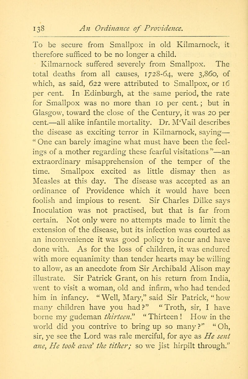 To be secure from Smallpox in old Kilmarnock, it therefore sufficed to be no longer a child. Kilmarnock suffered severely from Smallpox. The total deaths from all causes, 1728-64, were 3,860, of which, as said, 622 were attributed to Smallpox, or 16 per cent. In Edinburgh, at the same period, the rate for Smallpox was no more than 10 per cent.; but in Glasgow, toward the close of the Century, it was 20 per cent.—all alike infantile mortality. Dr. M'Vail describes the disease as exciting terror in Kilmarnock, saying—  One can barely imagine what must have been the feel- ings of a mother regarding these fearful visitations —an extraordinary misapprehension of the temper of the time. Smallpox excited as little dismay then as Measles at this day. The disease was accepted as an ordinance of Providence which it would have been foolish and impious to resent. Sir Charles Dilke says Inoculation was not practised, but that is far from certain. Not only were no attempts made to limit the extension of the disease, but its infection was courted as an inconvenience it was good policy to incur and have done with. As for the loss of children, it was endured with more equanimity than tender hearts may be willing to allow, as an anecdote from Sir Archibald Alison may illustrate. Sir Patrick Grant, on his return from India, went to visit a woman, old and infirm, who had tended him in infancy. Well, Mary, said Sir Patrick, how many children have you had? Troth, sir, I have borne my gudeman thirteen Thirteen ! How in the world did you contrive to bring up so many? Oh, sir, ye see the Lord was rale merciful, for aye as He sent ane, He took awd the tither; so we jist hirpilt through.