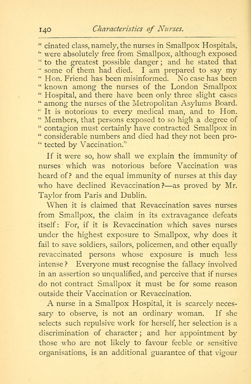 cinated class, namely, the nurses in Smallpox Hospitals, u were absolutely free from Smallpox, although exposed  to the greatest possible danger ; and he stated that ** some of them had died. I am prepared to say my  Hon. Friend has been misinformed. No case has been  known among the nurses of the London Smallpox  Hospital, and there have been only three slight cases  among the nurses of the Metropolitan Asylums Board.  It is notorious to every medical man, and to Hon.  Members, that persons exposed to so high a degree of  contagion must certainly have contracted Smallpox in  considerable numbers and died had they not been pro-  tected by Vaccination. If it were so, how shall we explain the immunity of nurses which was notorious before Vaccination was heard of? and the equal immunity of nurses at this day who have declined Revaccination ?—as proved by Mr. Taylor from Paris and Dublin. When it is claimed that Revaccination saves nurses from Smallpox, the claim in its extravagance defeats itself: For, if it is Revaccination which saves nurses under the highest exposure to Smallpox, why does it fail to save soldiers, sailors, policemen, and other equally revaccinated persons whose exposure is much less intense ? Everyone must recognise the fallacy involved in an assertion so unqualified, and perceive that if nurses do not contract Smallpox it must be for some reason outside their Vaccination or Revaccination. A nurse in a Smallpox Hospital, it is scarcely neces- sary to observe, is not an ordinary woman. If she selects such repulsive work for herself, her selection is a discrimination of character ; and her appointment by those who are not likely to favour feeble or sensitive is an additional guarantee of that vigour