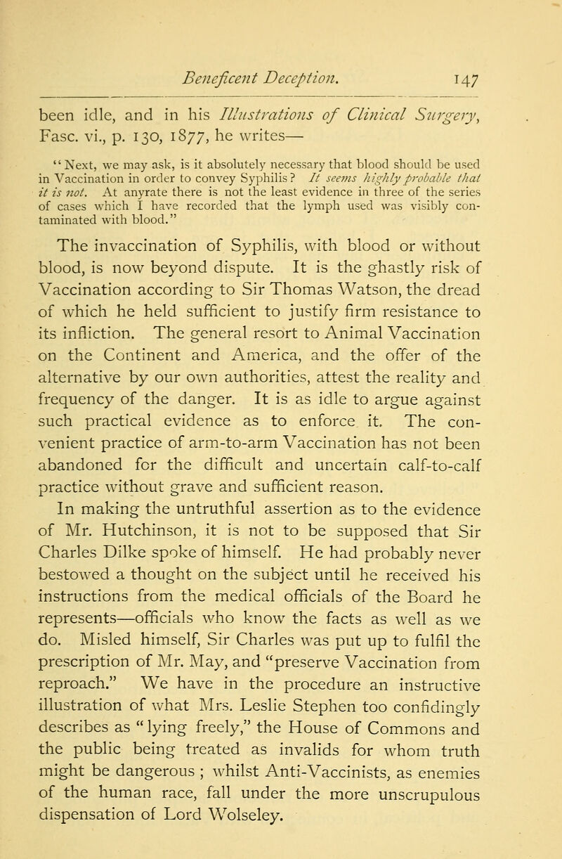 been idle, and in his Illustrations of Clinical Surgery, Fasc. vi., p. 130, 1877, he writes—  Next, we may ask, is it absolutely necessary that blood should be used in Vaccination in order to convey Syphilis ? It seems highly probable thai it is not. At anyrate there is not the least evidence in three of the series of cases which I have recorded that the lymph used was visibly con- taminated with blood. The invaccination of Syphilis, with blood or without blood, is now beyond dispute. It is the ghastly risk of Vaccination according to Sir Thomas Watson, the dread of which he held sufficient to justify firm resistance to its infliction. The general resort to Animal Vaccination on the Continent and America, and the offer of the alternative by our own authorities, attest the reality and frequency of the danger. It is as idle to argue against such practical evidence as to enforce it. The con- venient practice of arm-to-arm Vaccination has not been abandoned for the difficult and uncertain calf-to-calf practice without grave and sufficient reason. In making the untruthful assertion as to the evidence of Mr. Hutchinson, it is not to be supposed that Sir Charles Dilke spoke of himself. He had probably never bestowed a thought on the subject until he received his instructions from the medical officials of the Board he represents—officials who know the facts as well as we do. Misled himself, Sir Charles was put up to fulfil the prescription of Mr. May, and preserve Vaccination from reproach. We have in the procedure an instructive illustration of what Mrs. Leslie Stephen too confidingly describes as  lying freely, the House of Commons and the public being treated as invalids for whom truth might be dangerous ; whilst Anti-Vaccinists, as enemies of the human race, fall under the more unscrupulous dispensation of Lord Wolseley.