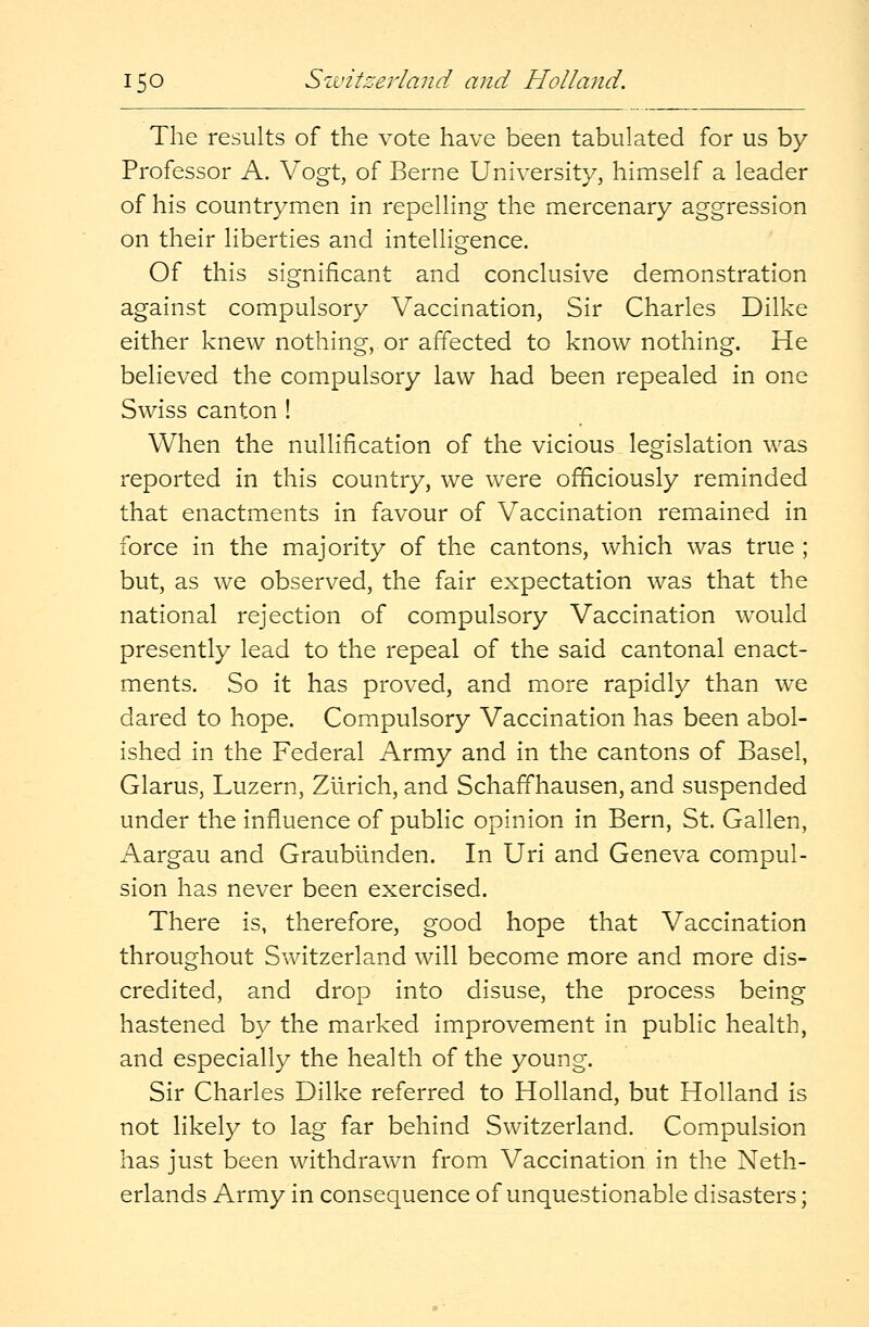 The results of the vote have been tabulated for us by Professor A. Vogt, of Berne University, himself a leader of his countrymen in repelling the mercenary aggression on their liberties and intelligence. Of this significant and conclusive demonstration against compulsory Vaccination, Sir Charles Dilke either knew nothing, or affected to know nothing. He believed the compulsory law had been repealed in one Swiss canton ! When the nullification of the vicious legislation was reported in this country, we were officiously reminded that enactments in favour of Vaccination remained in force in the majority of the cantons, which was true ; but, as we observed, the fair expectation was that the national rejection of compulsory Vaccination would presently lead to the repeal of the said cantonal enact- ments. So it has proved, and more rapidly than we dared to hope. Compulsory Vaccination has been abol- ished in the Federal Army and in the cantons of Basel, Glarus, Luzern, Zurich, and Schaffhausen, and suspended under the influence of public opinion in Bern, St. Gallen, Aargau and Graubiinden. In Uri and Geneva compul- sion has never been exercised. There is, therefore, good hope that Vaccination throughout Switzerland will become more and more dis- credited, and drop into disuse, the process being hastened by the marked improvement in public health, and especially the health of the young. Sir Charles Dilke referred to Holland, but Holland is not likely to lag far behind Switzerland. Compulsion has just been withdrawn from Vaccination in the Neth- erlands Army in consequence of unquestionable disasters;