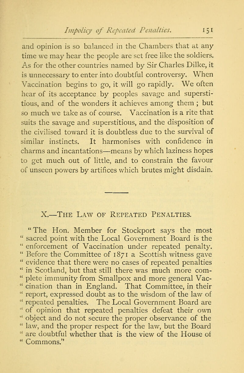 and opinion is so balanced in the Chambers that at any- time we may hear the people arc set free like the soldiers. As for the other countries named by Sir Charles Dilke, it is unnecessary to enter into doubtful controversy. When Vaccination begins to go, it will go rapidly. We often hear of its acceptance by peoples savage and supersti- tious, and of the wonders it achieves among them ; but so much we take as of course. Vaccination is a rite that suits the savage and superstitious, and the disposition of the civilised toward it is doubtless due to the survival of similar instincts. It harmonises with confidence in charms and incantations—means by which laziness hopes to get much out of little, and to constrain the favour of unseen powers by artifices which brutes might disdain. X.—The Law of Repeated Penalties. The Hon. Member for Stockport says the most  sacred point with the Local Government Board is the  enforcement of Vaccination under repeated penalty.  Before the Committee of 1871 a Scottish witness gave  evidence that there were no cases of repeated penalties  in Scotland, but that still there was much more com-  plete immunity from Smallpox and more general Vac-  cination than in England. That Committee, in their  report, expressed doubt as to the wisdom of the law of  repeated penalties. The Local Government Board are l£ of opinion that repeated penalties defeat their own  object and do not secure the proper observance of the  law, and the proper respect for the law, but the Board  are doubtful whether that is the view of the House of  Commons.