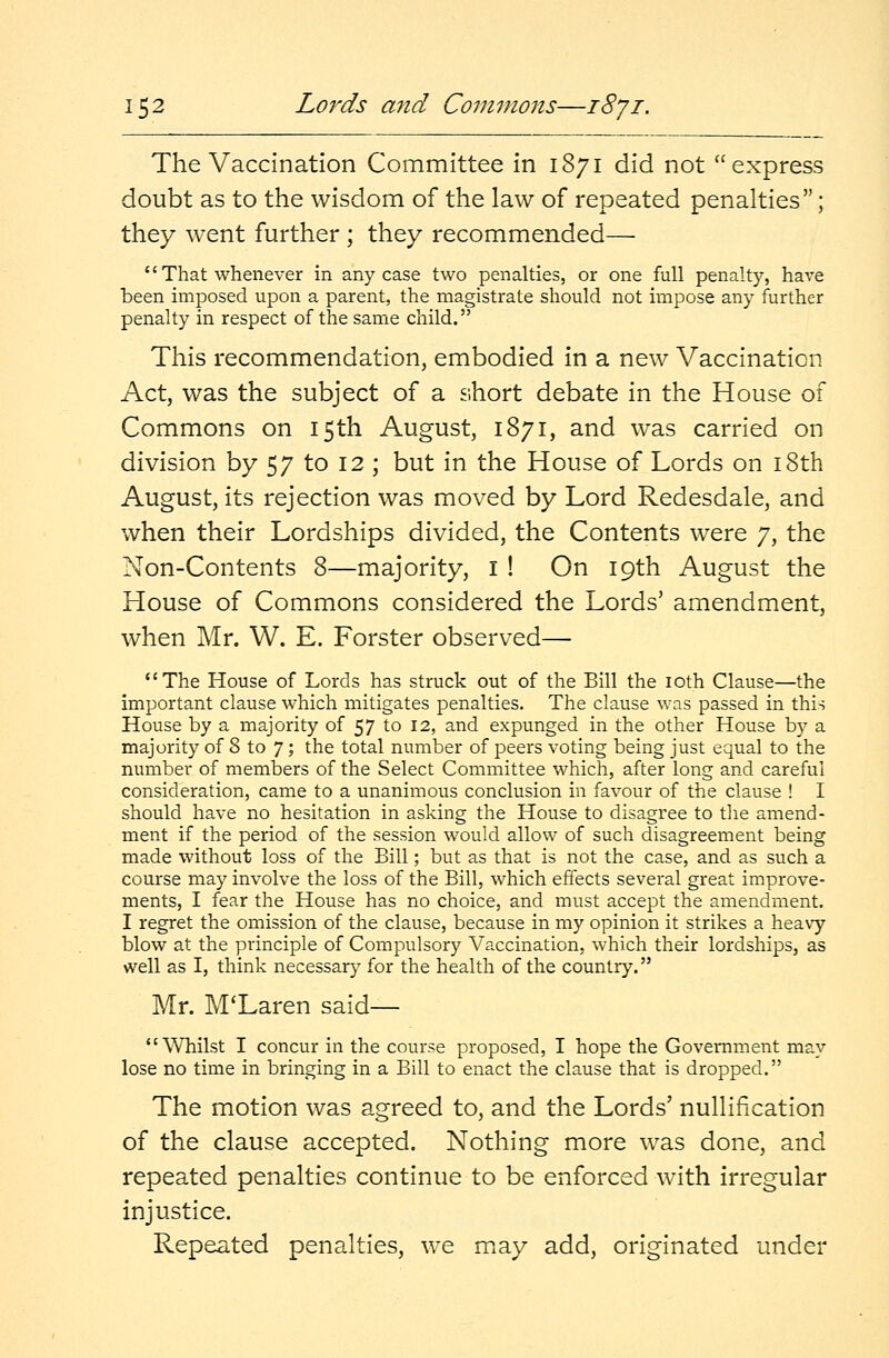 The Vaccination Committee in 1871 did not express doubt as to the wisdom of the law of repeated penalties; they went further ; they recommended—  That whenever in any case two penalties, or one full penalty, have been imposed upon a parent, the magistrate should not impose any further penalty in respect of the same child. This recommendation, embodied in a new Vaccination Act, was the subject of a short debate in the House of Commons on 15th August, 1871, and was carried on division by 57 to 12 ; but in the House of Lords on 18th August, its rejection was moved by Lord Redesdale, and when their Lordships divided, the Contents were 7, the Non-Contents 8—majority, I ! On 19th August the House of Commons considered the Lords' amendment, when Mr. W. E. Forster observed— The House of Lords has struck out of the Bill the 10th Clause—the important clause which mitigates penalties. The clause was passed in this House by a majority of 57 to 12, and expunged in the other House by a majority of 8 to 7; the total number of peers voting being just equal to the number of members of the Select Committee which, after long and careful consideration, came to a unanimous conclusion in favour of the clause ! I should have no hesitation in asking the House to disagree to the amend- ment if the period of the session would allow of such disagreement being made without loss of the Bill; but as that is not the case, and as such a course may involve the loss of the Bill, which effects several great improve- ments, I fear the House has no choice, and must accept the amendment. I regret the omission of the clause, because in my opinion it strikes a heavy blow at the principle of Compulsory Vaccination, which their lordships, as well as I, think necessary for the health of the country. Mr. M'Laren said— Whilst I concur in the course proposed, I hope the Government may lose no time in bringing in a Bill to enact the clause that is dropped. The motion was agreed to, and the Lords' nullification of the clause accepted. Nothing more was done, and repeated penalties continue to be enforced with irregular injustice. Repeated penalties, we may add, originated under