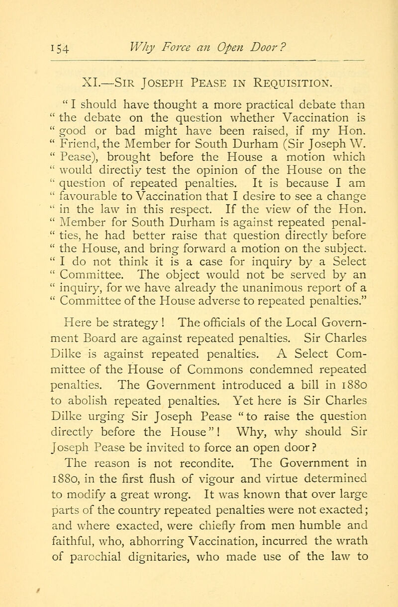 XL—Sir Joseph Pease in Requisition.  I should have thought a more practical debate than  the debate on the question whether Vaccination is  good or bad might have been raised, if my Hon.  Friend, the Member for South Durham (Sir Joseph W.  Pease), brought before the House a motion which  would directly test the opinion of the House on the  question of repeated penalties. It is because I am  favourable to Vaccination that I desire to see a change  in the law in this respect. If the view of the Hon.  Member for South Durham is against repeated penal-  ties, he had better raise that question directly before  the House, and bring forward a motion on the subject.  I do not think it is a case for inquiry by a Select  Committee. The object would not be served by an  inquiry, for we have already the unanimous report of a  Committee of the House adverse to repeated penalties. Here be strategy ! The officials of the Local Govern- ment Board are against repeated penalties. Sir Charles Dilke is against repeated penalties. A Select Com- mittee of the House of Commons condemned repeated penalties. The Government introduced a bill in 1880 to abolish repeated penalties. Yet here is Sir Charles Dilke urging Sir Joseph Pease to raise the question directly before the House! Why, why should Sir Joseph Pease be invited to force an open door? The reason is not recondite. The Government in 1880, in the first flush of vigour and virtue determined to modify a great wrong. It was known that over large parts of the country repeated penalties were not exacted; and where exacted, were chiefly from men humble and faithful, who, abhorring Vaccination, incurred the wrath of parochial dignitaries, who made use of the law to