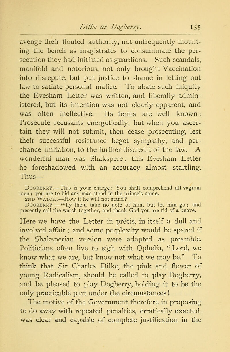 avenge their flouted authority, not unfrequently mount- ing the bench as magistrates to consummate the per- secution they had initiated as guardians. Such scandals, manifold and notorious, not only brought Vaccination into disrepute, but put justice to shame in letting out law to satiate personal malice. To abate such iniquity the Evesham Letter was written, and liberally admin- istered, but its intention was not clearly apparent, and was often ineffective. Its terms are well known: Prosecute recusants energetically, but when you ascer- tain they will not submit, then cease prosecuting, lest their successful resistance beget sympathy, and per- chance imitation, to the further discredit of the law. A wonderful man was Shakspere; this Evesham Letter he foreshadowed with an accuracy almost startling. Thus— Dogberry.—This is your charge: You shall comprehend all vagrom men; you are to bid any man stand in the prince's name. 2ND Watch.—How if he will not stand? Dogberry.—Why then, take no note of him, but let him go; and presently call the watch together, and thank God you are rid of a knave. Here we have the Letter in precis, in itself a dull and involved affair ; and some perplexity would be spared if the Shaksperian version were adopted as preamble. Politicians often live to sigh with Ophelia,  Lord, we know what we are, but know not what we may be. To think that Sir Charles Dilke, the pink and flower of young Radicalism, should be called to play Dogberry, and be pleased to play Dogberry, holding it to be the only practicable part under the circumstances ! The motive of the Government therefore in proposing to do away with repeated penalties, erratically exacted was clear and capable of complete justification in the