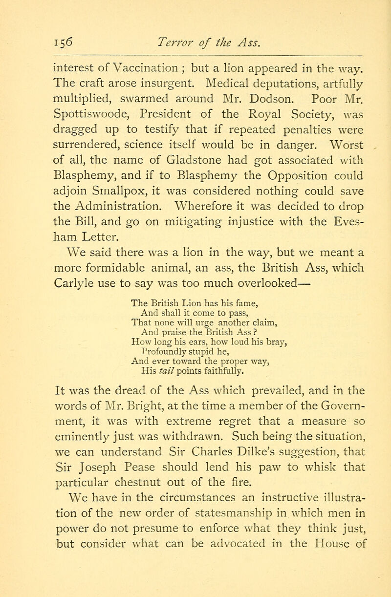 interest of Vaccination ; but a lion appeared in the way. The craft arose insurgent. Medical deputations, artfully multiplied, swarmed around Mr. Dodson. Poor Mr. Spottiswoode, President of the Royal Society, was dragged up to testify that if repeated penalties were surrendered, science itself would be in danger. Worst of all, the name of Gladstone had got associated with Blasphemy, and if to Blasphemy the Opposition could adjoin Smallpox, it was considered nothing could save the Administration. Wherefore it was decided to drop the Bill, and go on mitigating injustice with the Eves- ham Letter. We said there was a lion in the way, but we meant a more formidable animal, an ass, the British Ass, which Carlyle use to say was too much overlooked— The British Lion has his fame, And shall it come to pass, That none will urge another claim, And praise the British Ass ? How long his ears, how loud his bray, Profoundly stupid he, And ever toward the proper way, His tail points faithfully. It was the dread of the Ass which prevailed, and in the words of Mr. Bright, at the time a member of the Govern- ment, it was with extreme regret that a measure so eminently just was withdrawn. Such being the situation, we can understand Sir Charles Dilke's suggestion, that Sir Joseph Pease should lend his paw to whisk that particular chestnut out of the fire. We have in the circumstances an instructive illustra- tion of the new order of statesmanship in which men in power do not presume to enforce what they think just, but consider what can be advocated in the House of