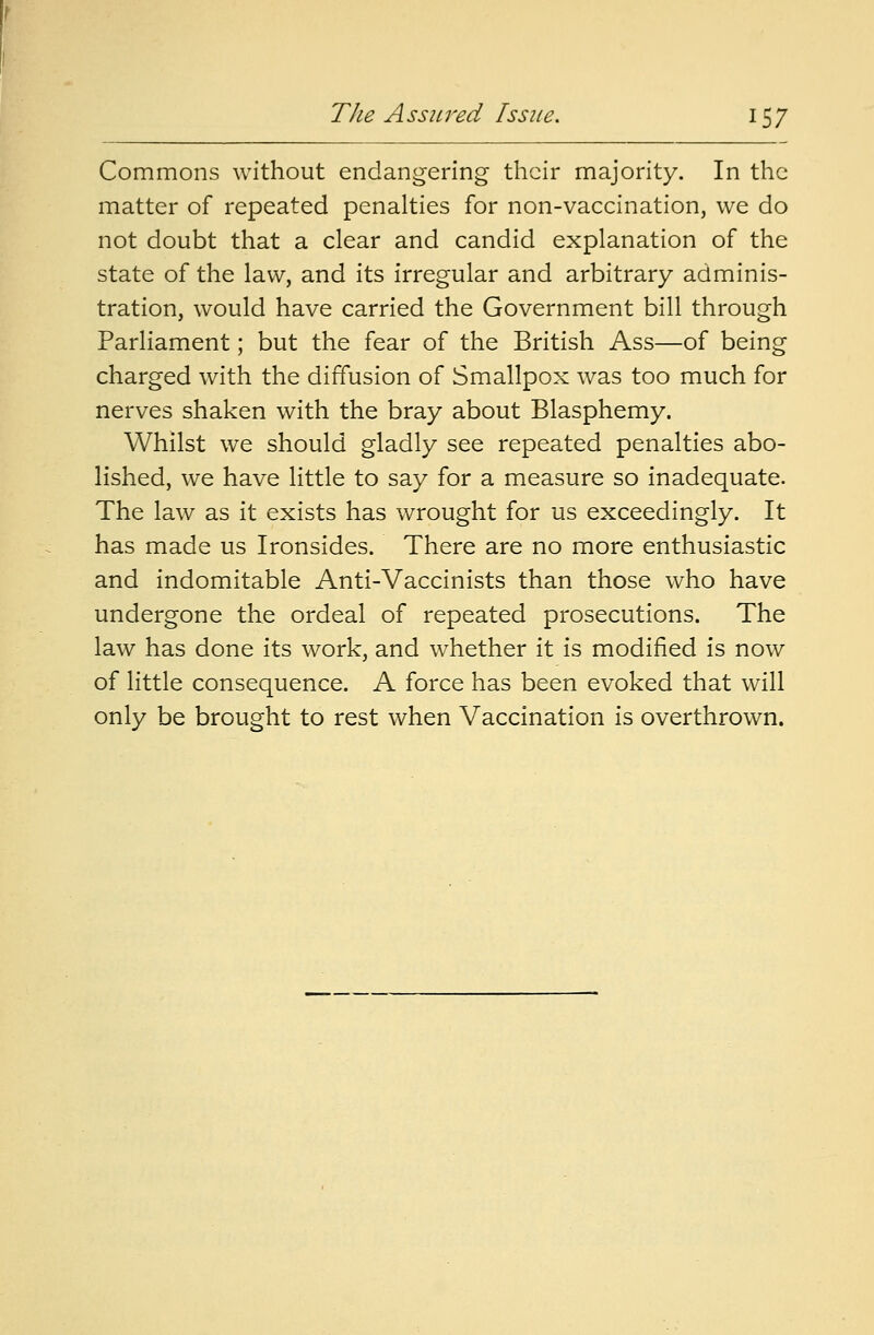 Commons without endangering their majority. In the matter of repeated penalties for non-vaccination, we do not doubt that a clear and candid explanation of the state of the law, and its irregular and arbitrary adminis- tration, would have carried the Government bill through Parliament; but the fear of the British Ass—of being charged with the diffusion of Smallpox was too much for nerves shaken with the bray about Blasphemy. Whilst we should gladly see repeated penalties abo- lished, we have little to say for a measure so inadequate. The law as it exists has wrought for us exceedingly. It has made us Ironsides. There are no more enthusiastic and indomitable Anti-Vaccinists than those who have undergone the ordeal of repeated prosecutions. The law has done its work, and whether it is modified is now of little consequence. A force has been evoked that will only be brought to rest when Vaccination is overthrown.