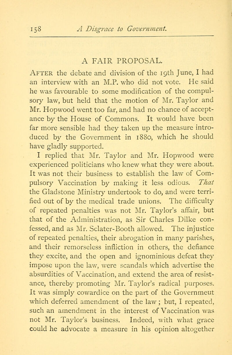 A FAIR PROPOSAL. After the debate and division of the 19th June, I had an interview with an M.P. who did not vote. He said he was favourable to some modification of the compul- sory law, but held that the motion of Mr. Taylor and Mr. Hopwood went too far, and had no chance of accept- ance by the House of Commons. It would have been far more sensible had they taken up the measure intro- duced by the Government in 1880, which he should have gladly supported. I replied that Mr. Taylor and Mr. Hopwood were experienced politicians who knew what they were about. It was not their business to establish the law of Com- pulsory Vaccination by making it less odious. That the Gladstone Ministry undertook to do, and were terri- fied out of by the medical trade unions. The difficulty of repeated penalties was not Mr. Taylor's affair, but that of the Administration, as Sir Charles Dilke con- fessed, and as Mr. Sclater-Booth allowed. The injustice of repeated penalties, their abrogation in many parishes, and their remorseless infliction in others, the defiance they excite, and the open and ignominious defeat they impose upon the law, were scandals which advertise the absurdities of Vaccination, and extend the area of resist- ance, thereby promoting Mr. Taylor's radical purposes. It was simply cowardice on the part of the Governmeut which deferred amendment of the law; but, I repeated, such an amendment in the interest of Vaccination was not Mr. Taylor's business. Indeed, with what grace could he advocate a measure in his opinion altogether