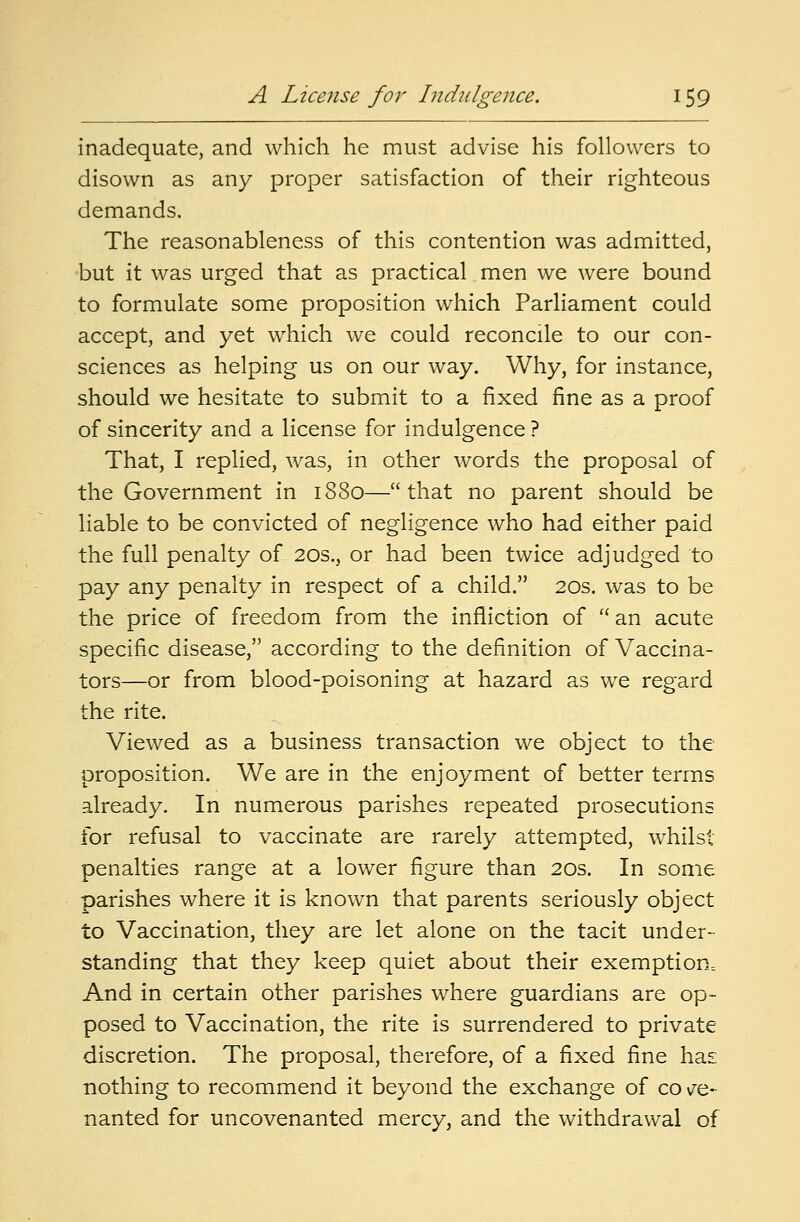 inadequate, and which he must advise his followers to disown as any proper satisfaction of their righteous demands. The reasonableness of this contention was admitted, but it was urged that as practical men we were bound to formulate some proposition which Parliament could accept, and yet which we could reconcile to our con- sciences as helping us on our way. Why, for instance, should we hesitate to submit to a fixed fine as a proof of sincerity and a license for indulgence ? That, I replied, was, in other words the proposal of the Government in 1880—that no parent should be liable to be convicted of negligence who had either paid the full penalty of 20s., or had been twice adjudged to pay any penalty in respect of a child. 20s. was to be the price of freedom from the infliction of  an acute specific disease, according to the definition of Vaccina- tors—or from blood-poisoning at hazard as we regard the rite. Viewed as a business transaction we object to the proposition. We are in the enjoyment of better terms already. In numerous parishes repeated prosecutions for refusal to vaccinate are rarely attempted, whilst penalties range at a lower figure than 20s. In some parishes where it is known that parents seriously object to Vaccination, they are let alone on the tacit under- standing that they keep quiet about their exemption^ And in certain other parishes where guardians are op- posed to Vaccination, the rite is surrendered to private discretion. The proposal, therefore, of a fixed fine has nothing to recommend it beyond the exchange of co ve- nanted for uncovenanted mercy, and the withdrawal of