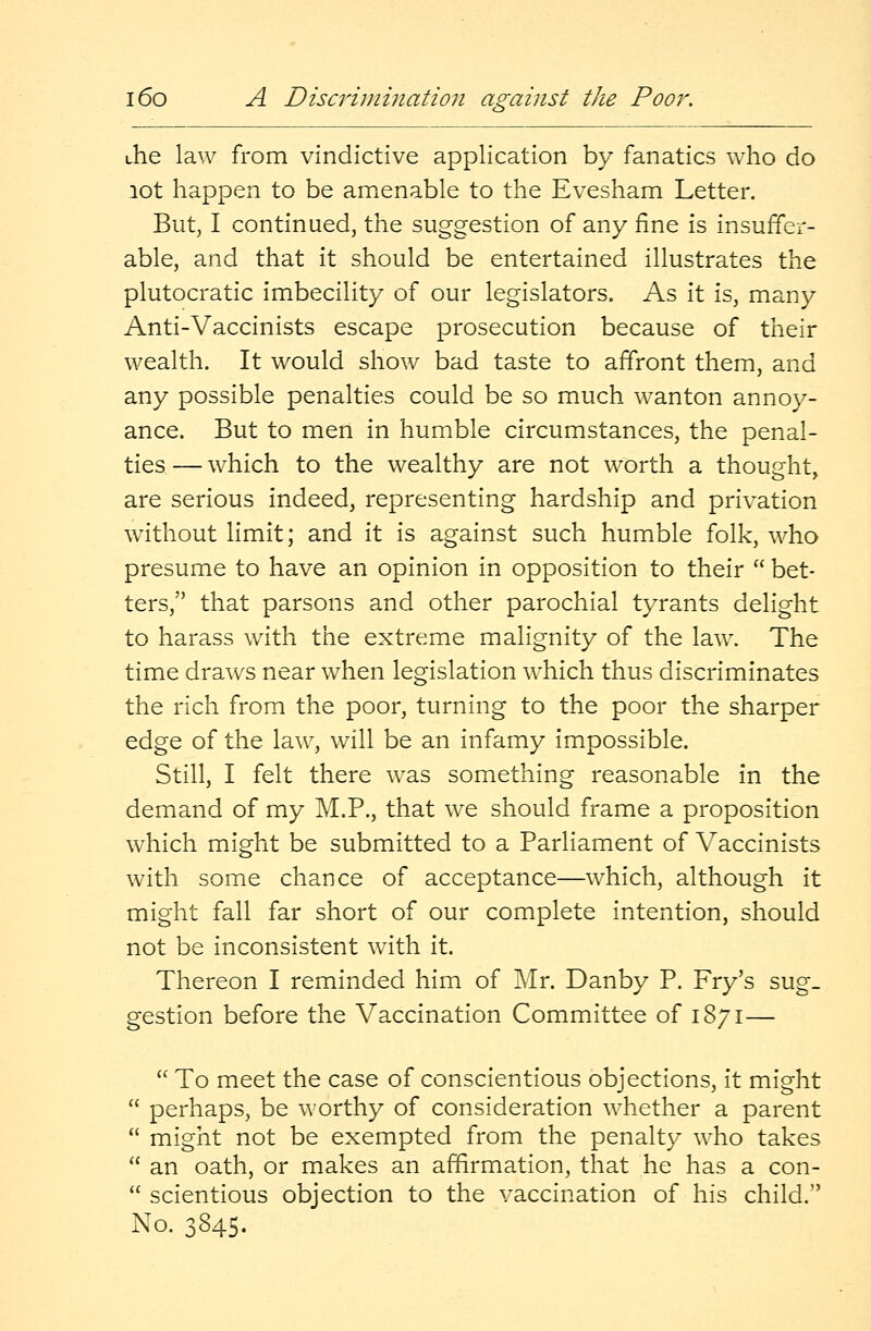 die law from vindictive application by fanatics who do lot happen to be amenable to the Evesham Letter. But, I continued, the suggestion of any fine is insuffer- able, and that it should be entertained illustrates the plutocratic imbecility of our legislators. As it is, many Anti-Vaccinists escape prosecution because of their wealth. It would show bad taste to affront them, and any possible penalties could be so much wanton annoy- ance. But to men in humble circumstances, the penal- ties — which to the wealthy are not worth a thought, are serious indeed, representing hardship and privation without limit; and it is against such humble folk, who presume to have an opinion in opposition to their  bet- ters, that parsons and other parochial tyrants delight to harass with the extreme malignity of the law. The time draws near when legislation which thus discriminates the rich from the poor, turning to the poor the sharper edge of the law, will be an infamy impossible. Still, I felt there was something reasonable in the demand of my M.P., that we should frame a proposition which might be submitted to a Parliament of Vaccinists with some chance of acceptance—which, although it might fall far short of our complete intention, should not be inconsistent with it. Thereon I reminded him of Mr. Danby P. Fry's sug- gestion before the Vaccination Committee of 1871—  To meet the case of conscientious objections, it might  perhaps, be worthy of consideration whether a parent  might not be exempted from the penalty who takes  an oath, or makes an affirmation, that he has a con-  scientious objection to the vaccination of his child. No. 3845.