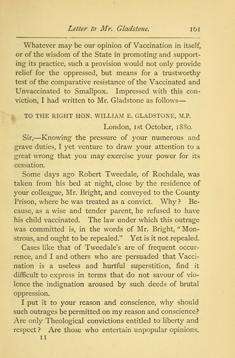 Whatever may be our opinion of Vaccination in itself, or of the wisdom of the State in promoting and support- ing its practice, such a provision would not only provide relief for the oppressed, but means for a trustworthy test of the comparative resistance of the Vaccinated and Unvaccinated to Smallpox. Impressed with this con- viction, I had written to Mr. Gladstone as follows— TO THE RIGHT HON. WILLIAM E. GLADSTONE, M.P. London, ist October, 18S0. Sir,—Knowing the pressure of your numerous and grave duties, I yet venture to draw your attention to a great wrong that you may exercise your power for its cessation. Some days ago Robert Tweedale, of Rochdale, was taken from his bed at night, close by the residence of your colleague, Mr. Bright, and conveyed to the County Prison, where he was treated as a convict. Why ? Be- cause, as a wise and tender parent, he refused to have his child vaccinated. The law under which this outrage was committed is, in the words of Mr. Bright,  Mon- strous, and ought to be repealed. Yet is it not repealed. Cases like that of Tweedale's are of frequent occur- rence, and I and others who are persuaded that Vacci- nation is a useless and hurtful superstition, find it difficult to express in terms that do not savour of vio- lence the indignation aroused by such deeds of brutal oppression. I put it to your reason and conscience, why should such outrages be permitted on my reason and conscience? Are only Theological convictions entitled to liberty and respect ? Are those who entertain unpopular opinions, II