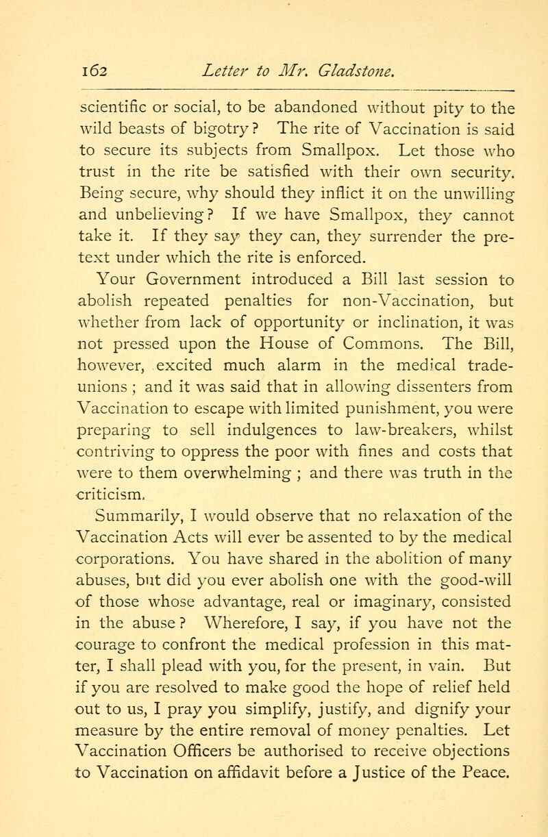 scientific or social, to be abandoned without pity to the wild beasts of bigotry ? The rite of Vaccination is said to secure its subjects from Smallpox. Let those who trust in the rite be satisfied with their own security. Being secure, why should they inflict it on the unwilling and unbelieving? If we have Smallpox, they cannot take it. If they say they can, they surrender the pre- text under which the rite is enforced. Your Government introduced a Bill last session to abolish repeated penalties for non-Vaccination, but whether from lack of opportunity or inclination, it was not pressed upon the House of Commons. The Bill, however, excited much alarm in the medical trade- unions ; and it was said that in allowing dissenters from Vaccination to escape with limited punishment, you were preparing to sell indulgences to law-breakers, whilst contriving to oppress the poor with fines and costs that were to them overwhelming ; and there was truth in the criticism. Summarily, I would observe that no relaxation of the Vaccination Acts will ever be assented to by the medical corporations. You have shared in the abolition of many abuses, but did you ever abolish one with the good-will of those whose advantage, real or imaginary, consisted in the abuse ? Wherefore, I say, if you have not the courage to confront the medical profession in this mat- ter, I shall plead with you, for the present, in vain. But if you are resolved to make good the hope of relief held out to us, I pray you simplify, justify, and dignify your measure by the entire removal of money penalties. Let Vaccination Officers be authorised to receive objections to Vaccination on affidavit before a Justice of the Peace.