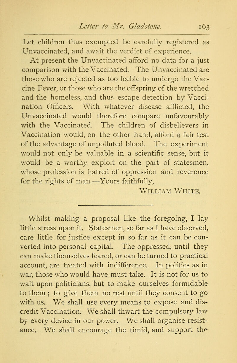 Let children thus exempted be carefully registered as Unvaccinatcd, and await the verdict of experience. At present the Unvaccinated afford no data for a just comparison with the Vaccinated. The Unvaccinated are those who are rejected as too feeble to undergo the Vac- cine Fever, or those who are the offspring of the wretched and the homeless, and thus escape detection by Vacci- nation Officers. With whatever disease afflicted, the Unvaccinated would therefore compare unfavourably with the Vaccinated. The children of disbelievers in Vaccination would, on the other hand, afford a fair test of the advantage of unpolluted blood. The experiment would not only be valuable in a scientific sense, but it would be a worthy exploit on the part of statesmen, whose profession is hatred of oppression and reverence for the rights of man.—Yours faithfully, William White. Whilst making a proposal like the foregoing, I lay little stress upon it. Statesmen, so far as I have observed, care little for justice except in so far as it can be con- verted into personal capital. The oppressed, until they can make themselves feared, or can be turned to practical account, are treated with indifference. In politics as in war, those who would have must take. It is not for us to wait upon politicians, but to make ourselves formidable to them ; to give them no rest until they consent to go with us. WTe shall use every means to expose and dis- credit Vaccination. We shall thwart the compulsory law by every device in our power. We shall organise resist- ance. We shall encourage the timid, and support the