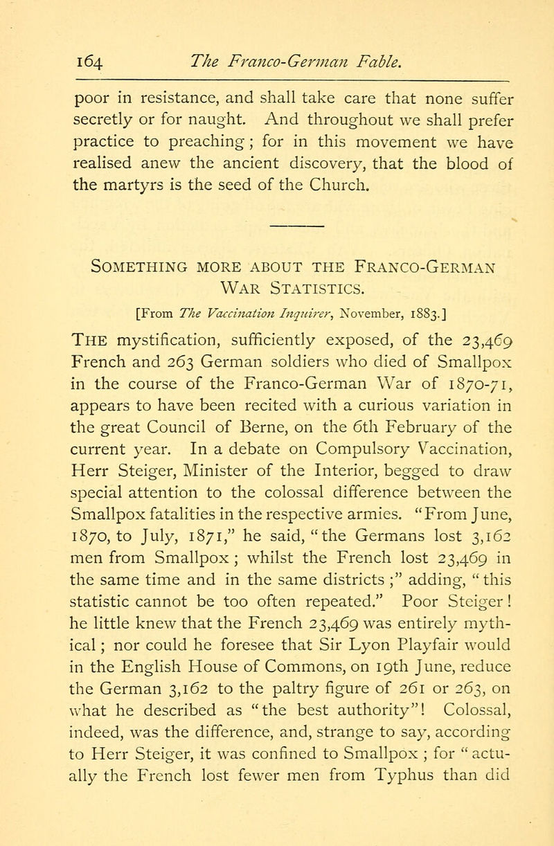 poor in resistance, and shall take care that none suffer secretly or for naught. And throughout we shall prefer practice to preaching; for in this movement we have realised anew the ancient discovery, that the blood of the martyrs is the seed of the Church. Something more about the Franco-German War Statistics. [From The Vaccination Inquire?\ November, 1883.] The mystification, sufficiently exposed, of the 23,469 French and 263 German soldiers who died of Smallpox in the course of the Franco-German War of 1870-71, appears to have been recited with a curious variation in the great Council of Berne, on the 6th February of the current year. In a debate on Compulsory Vaccination, Herr Steiger, Minister of the Interior, begged to draw special attention to the colossal difference between the Smallpox fatalities in the respective armies. From June, 1870, to July, 1871, he said, the Germans lost 3,162 men from Smallpox ; whilst the French lost 23,469 in the same time and in the same districts ; adding, this statistic cannot be too often repeated. Poor Steiger! he little knew that the French 23,469 was entirely myth- ical ; nor could he foresee that Sir Lyon Playfair would in the English House of Commons, on 19th June, reduce the German 3,162 to the paltry figure of 261 or 263, on what he described as the best authority! Colossal, indeed, was the difference, and, strange to say, according to Herr Steiger, it was confined to Smallpox ; for  actu- ally the French lost fewer men from Typhus than did