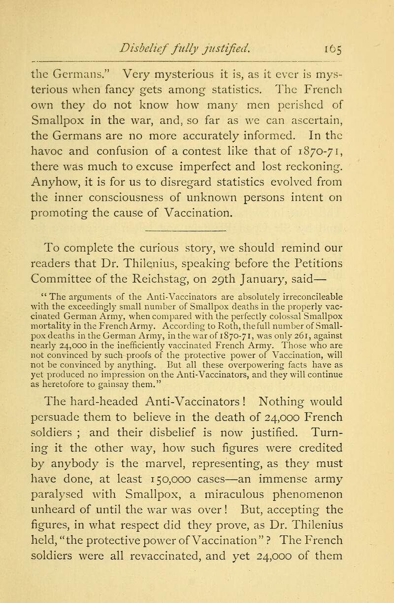 Disbelief fully justified. 10 5 the Germans. Very mysterious it is, as it ever is mys- terious when fancy gets among statistics. The French own they do not know how many men perished of Smallpox in the war, and. so far as we can ascertain, the Germans are no more accurately informed. In the havoc and confusion of a contest like that of 1870-71, there was much to excuse imperfect and lost reckoning. Anyhow, it is for us to disregard statistics evolved from the inner consciousness of unknown persons intent on promoting the cause of Vaccination. To complete the curious story, we should remind our readers that Dr. Thilenius, speaking before the Petitions Committee of the Reichstag, on 29th January, said—  The ai-guments of the Anti-Vaccinators are absolutely irreconcileable with the exceedingly small number of Smallpox deaths in the properly vac- cinated German Army, when compared with the perfectly colossal Smallpox mortality in the French Army. According to Roth, the full number of Small- pox deaths in the German Army, in the war of 1870-71, was only 261, against nearly 24,000 in the inefficiently vaccinated French Army. Those who are not convinced by such proofs of the protective power of Vaccination, will not be convinced by anything. But all these overpowering facts have as yet produced no impression on the Anti-Vaccinators, and they will continue as heretofore to gainsay them. The hard-headed Anti-Vaccinators ! Nothing would persuade them to believe in the death of 24,000 French soldiers ; and their disbelief is now justified. Turn- ing it the other way, how such figures were credited by anybody is the marvel, representing, as they must have done, at least 150,000 cases—an immense army paralysed with Smallpox, a miraculous phenomenon unheard of until the war was over ! But, accepting the figures, in what respect did they prove, as Dr. Thilenius held, the protective power of Vaccination  ? The French soldiers were all revaccinated, and yet 24,000 of them