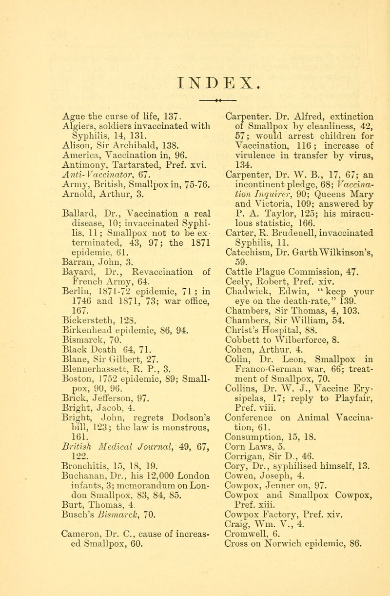 INDEX Ague the curse of life, 137. Algiers, soldiers invaccinated with Syphilis, 14, 131. Alison, Sir Archibald, 138. America, Vaccination in, 96. Antimony, Tartarated, Pref. xvi. Anil- Vaccinator, 67. Army, British, Smallpox in, 75-76. Arnold, Arthur, 3. Ballard, Dr., Vaccination a real disease, 10; invaccinated Syphi- lis, 11 j Smallpox not to be ex- terminated, 43, 97; the 1871 epidemic, 61. Barran, John, 3. Bayard, Dr., Revaccination of French Army, 64. Berlin, 1S71-72 epidemic, 71 ; in 1746 and 1S71, 73; war office, 167. Bickersteth, 128. Birkenhead epidemic, 86, 94. Bismarck, 70. Black Death 64, 71. Blane, Sir Gilbert, 27. Blennerhassett, R. P., 3. Boston, 1752 epidemic, S9; Small- pox, 90, 96. Brick, Jefferson. 97. Bright, Jacob, 4. Bright, John, regrets Dodson's bill, 123; the law is monstrous, 161. British Medical Journal, 49, 67, 122. Bronchitis, 15, 18, 19. Buchanan, Dr., his 12,000 London infants, 3; memorandum on Lon- don Smallpox, 83, 84, 85. Burt, Thomas, 4. Busch's Bismarck, 70. Cameron, Dr. C, cause of increas- ed Smallpox, 60. Carpenter. Dr. Alfred, extinction of Smallpox by cleanliness, 42, 57; would arrest children for Vaccination, 116; increase of virulence in transfer by virus, 134. Carpenter, Dr. W. B., 17, 67; an incontinent pledge, 68; Vaccina- tion Inquirer, 90; Queens Mary and Victoria, 109; answered by P. A. Taylor, 125; his miracu- lous statistic, 166. Carter, R. Brudenell, invaccinated Syphilis, 11. Catechism, Dr. Garth Wilkinson's, 59. Cattle Plague Commission, 47. Ceely, Robert, Pref. xiv. Chadwick, Edwin, keep your eye on the death-rate, 139. Chambers, Sir Thomas, 4, 103. Chambers, Sir William, 54. Christ's Hospital, 88. Cobbett to Wilberforce, 8. Cohen, Arthur, 4. Colin, Dr. Leon, Smallpox in Franco-German war, 66; treat- ment of Smallpox, 70. Collins, Dr. W. J., Vaccine Ery- sipelas, 17; reply to Playfair, Pref. viii. Conference on Animal Vaccina- tion, 61. Consumption, 15, IS. Corn Laws, 5. Corrigan, Sir D., 46. Cory, Dr., syphilised himself, 13. Cowen, Joseph, 4. Cowpox, Jenner on, 97. Cowpox and Smallpox Cowpox, Pref. xiii. Cowpox Factory, Pref. xiv. Craig, Wm. V., 4. Cromwell, 6. Cross on Norwich epidemic, 86.