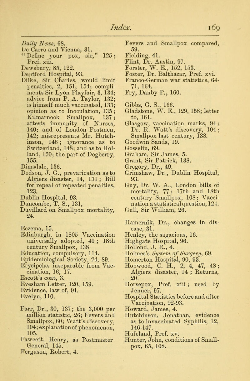 Daily Neivs, 68. De Carro and Vienna, 31. Define your pox, sir, 125; Pref. xiii. Dewsbury, 85, 122. Deptford Hospital, 93. Dilke, Sir Charles, would limit }>enalties, 2, 151, 154; compli- ments Sir Lyon Playfair, 3, 134; advice from P. A. Taylor, 132; is himself much vaccinated, 133; opinion as to Inoculation, 135 ; Kilmarnock Smallpox, 137; attests immunity of Nurses, 140; and of London Postmen, 142; misrepresents Mr. Hutch- inson, 146; ignorance as to Switzerland, 148; and as to Hol- land, 150; the part of Dogberry, 155. Dimsdale, 136. Dodson, J. G., prevarication as to Algiers disaster, 14, 131; Bill for repeal of repeated penalties, 123. Dublin Hospital, 93. Duncombe, T. S., 131, Duvillard on Smallpox mortality, 24. Eczema, 15. Edinburgh, in 1805 Vaccination universally adopted, 49 ; 18th century Smallpox, 13S. Education, compulsory, 114. Epidemiological Society, 24, 89. Erysipelas inseparable from Vac- cination, 16, 17. Escott's coat, 3. Evesham Letter, 120, 159. Evidence, law of, 91. Evelyn, 110. Farr, Dr., 30, 137; the 3,000 per million statistic, 26; Fevers and Smallpox, 60; Watt's discovery, 104; explanation of phenomenon, 105. Fawcett, Henry, as Postmaster General, 145. Ferguson, Robert, 4. Fevers and Smallpox compared, 59. Fielding, 41. Flint, Dr. Austin, 97. Forster, W. E., 152, 153. Foster, Dr. Balthazar, Pref. xvi. Franco-German war statistics, 64- 71, 164. Fry, Danby P., 160. Gibbs, G. S., 166. Gladstone, W. E., 129, 158; letter to, 161. Glasgow, vaccination marks, 94 ; Dr. R. Watt's discovery, 104; Smallpox last century, 138. Goodwin Sands, 19. Gosselin, 69. Graham, Sir James, 5. Grant, Sir Patrick, 138. Gregory, Dr., 49. Grimshaw, Dr., Dublin Hospital, 93. Guy, Dr. W. A., London bills of mortality, 77; 17th and 18th century Smallpox, 108; Vacci- nation a statisticalquestion, 124. Gull, Sir William, 26. Hamernik, Dr., changes in dis- ease, 31. Henley, the sagacious, 16. Highgate Hospital, 96. Hollond, J. R., 4. Holmes's System of Surgery, 69. Homerton Hospital, 90, 93. Hopwood, C. H., 2, 4, 47, 48; Algiers disaster, 14 ; Returns, 20. Horsepox, Pref. xiii; used by Jenner, 97. Hospital Statistics before and after Vaccination, 92-93. Howard, James, 4. Hutchinson, Jonathan, evidence as to invaccinated Syphilis, 12, 146-147. Hufeland, Pref. xv. Hunter, John, conditions of Small- pox, 65, 108.