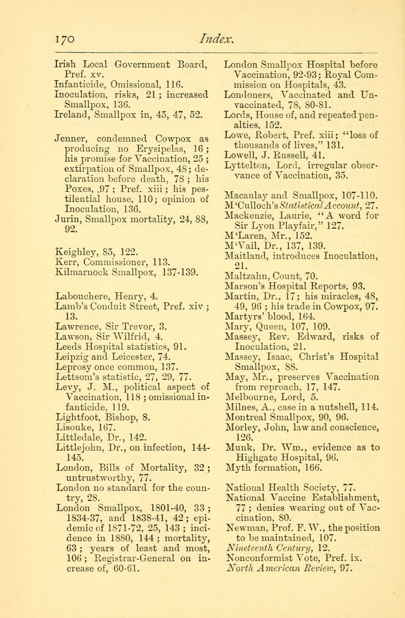 Irish Local Government Board, Pref. xv. Infanticide, Omissional, 116. Inoculation, risks, 21; increased Smallpox, 136. Ireland, Smallpox in, 45, 47, 52. Jenner, condemned Cowpox as producing no Erysipelas, 16; his promise for Vaccination, 25 ; extirpation of Smallpox, 4S; de- claration before death, 78 ; his Poxes, .97 ; Pref. xiii; his pes- tilential house, 110; opinion of Inoculation, 136. Jurin, Smallpox mortality, 24, 88, 92. Keighley, So, 122. Kerr, Commissioner, 113. Kilmarnock Smallpox, 137-139. Labouchere, Henry, 4. Lamb's Conduit Street, Pref. xiv ; 13. Lawrence, Sir Trevor, 3. Lawson, Sir Wilfrid, 4. Leeds Hospital statistics, 91. Leipzig and. Leicester, 74. Leprosy once common, 137. Lettsom's statistic, 27, 29, 77. Levy, J. M., political aspect of Vaccination, 118 ; omissional in- fanticide, 119. Lightfoot, Bishop, 8. Lisouke, 167. Littledale, Dr., 142. Littlejohn, Dr., on infection, 144- 145. London, Bills of Mortality, 32; untrustworthy, 77. London no standard for the coun- try, 28. London Smallpox, 1801-40, 33 ; 1S34-37, and 1838-41, 42; epi- demic of 1S71-72, 25, 143 ; inci- dence in 18S0, 144 ; mortality, 63; years of least and most, 106; Registrar-General on in- crease of, 60-61. London Smallpox Hospital before Vaccination, 92-93; Royal Com- mission on Hospitals, 43. Londoners, Vaccinated and Un- vaccinated, 78, 80-81. Lords, House of, and repeated pen- alties, 152. Lowe, Robert, Pref. xiii; loss of thousands of lives, 131. Lowell, J. Russell, 41. Lyttelton, Lord, irregular obser- vance of Vaccination, 35. Macaulay and Smallpox, 107-110. M'Culloch's Statistical Account, 27. Mackenzie, Laurie, A word for Sir Lyon Playfair, 127. M'Laren, Mr., 152. M'Vail, Dr., 137, 139. Maitland, introduces Inoculation, 21. Maltzahn, Count, 70. Marson's Hospital Reports, 93. Martin, Dr., 17; his miracles, 4S, 49, 96 ; his trade in Cowpox, 97. Martyrs' blood, 164. Mary, Queen, 107, 109. Massey, Rev. Edward, risks of Inoculation, 21. Massey, Isaac, Christ's Hospital Smallpox, S8. May, Mr., preserves Vaccination from reproach, 17, 147. Melbourne, Lord, 5. Milnes, A., case in a nutshell, 114. Montreal Smallpox, 90, 96. Morley, John, law and conscience, 126. Munk, Dr. Wm., evidence as to Highgate Hospital, 96. Myth formation, 166. National Health Society, 77. National Vaccine Establishment, 77 ; denies wearing out of Vac- cination, 80. Newman, Prof. F.W., the position to be maintained, 107. Nineteenth Century, 12. Nonconformist Vote, Pref. ix. North American Review, 97.