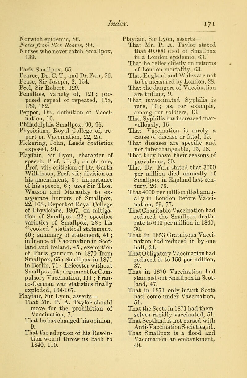 Norwich epidemic, 86. Notes from Sick Booms, 99. Nurses who never catch Smallpox, 139. Paris Smallpox, 65. Pearce, Dr. C. T., andDr.Farr, 26. Pease, Sir Joseph, 2, 154. Peel, Sir Robert, 129. Penalties, variety of, 121 ; pro- posed repeal of repeated, 158, 159, 162. Pepper, Dr., definition of Vacci- nation, 10. Philadelphia Smallpox, 90, 96. Physicians, Royal College of, re- port on Vaccination, 22, 25. Pickering, John, Leeds Statistics exposed, 91. Playfair, Sir Lyon, character of speech, Pref. vii, 3; an old one, Pref. vii; criticism of Dr. Garth Wilkinson, Pref. vii; division on his amendment, 3 ; importance of his speech, 6 ; uses Sir Thos. Watson and Macaulay to ex- aggerate horrors of Smallpox, 22, 108; Report of Royal College of Physicians, 1807, on mitiga- tion of Smallpox, 22; specifies varieties of Smallpox, 23; his cooked  statistical statement, 40 ; summary of statement, 41 ; influence of Vaccination in Scot- land and Ireland, 45; exemption of Paris garrison in 1870 from Smallpox, 65 ; Smallpox in 1871 in Berlin, 71 ; Leicester without Smallpox, 74; argument for Com- pulsory Vaccination, 111 ; Fran- co-German war statistics finally exploded, 164-167. Playfair, Sir Lyon, asserts— That Mr. P. A. Taylor should move for the prohibition of Vaccination, 7. That he has changed his opinion, 9. That the adoption of his Resolu- tion would throw us back to 1840, 110. Playfair, Sir Lyon, asserts— That Mr. P. A. Taylor stated that 40,000 died of Smallpox in a London epidemic, 63. That he relies chiefly on returns of London mortality, 63. That England and Wales are not to be measured by London, 28. That the dangers of Vaccination are trifling, 9. That invaccinated Syphilis is rare, 10 ; as, for example, among our soldiers, 13. That Syphilis has increased mar- vellously, 16. That Vaccination is rarely a cause of disease or fatal, 15. That diseases are specific and not interchangeable, 15, 18. That they have their seasons of prevalence, 30. That Dr. Farr stated that 3000 per million died annually of Smallpox in England last cen- tury, 26, 76. That 4000 per million died annu- ally in London before Vacci- nation, 29, 77. That Charitable Vaccination had reduced the Smallpox death- rate to 600 per million in 1840, 30. That in 1853 Gratuitous Vacci- nation had reduced it by one half, 34. That Obligatory Vaccination had reduced it to 156 per million, 37. That in 1870 Vaccination had stamped out Smallpox in Scot- land, 47. That in 1871 only infant Scots had come under Vaccination, 51. That the Scots in 1871 had them- selves rapidly vaccinated, 51. That Scotland is not cursed with Anti-Vaccination Societies, 51. That Smallpox is a flood and Vaccination an embankment. 49.