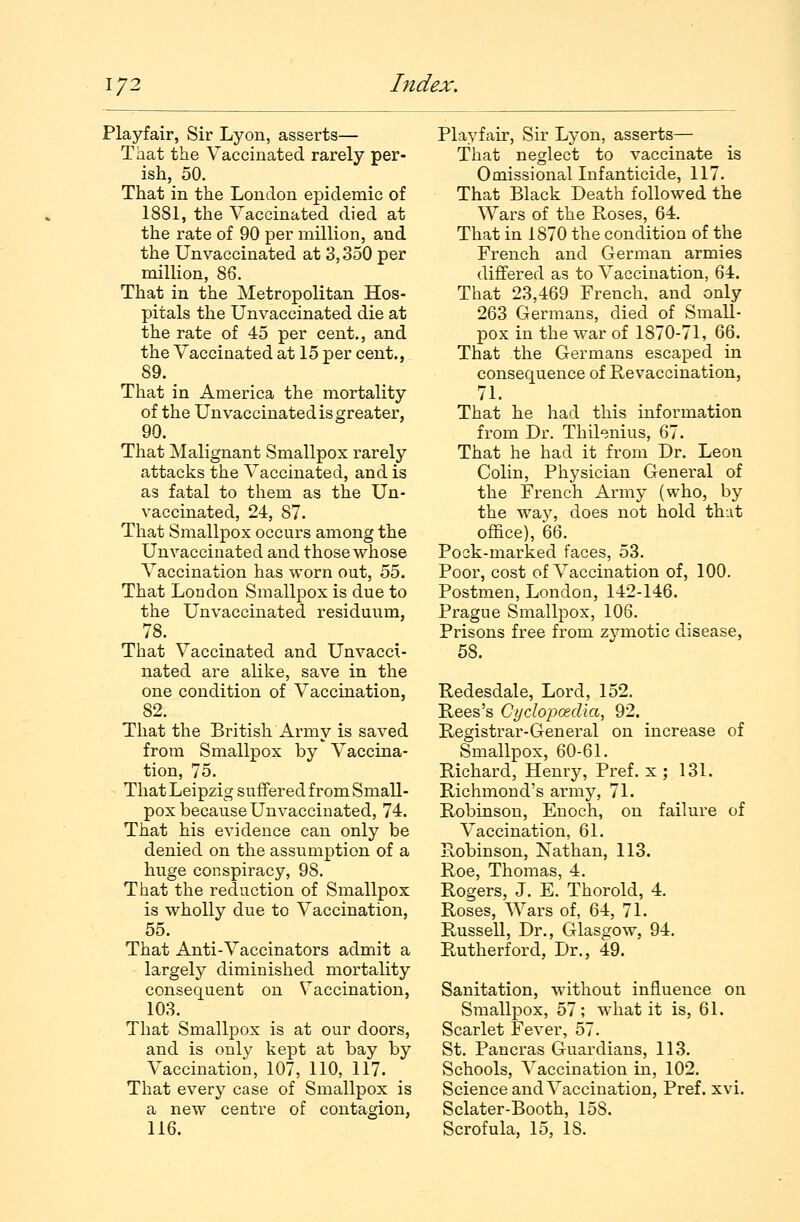 Playfair, Sir Lyon, asserts— That the Vaccinated rarely per- ish, 50. That in the London epidemic of 1881, the Vaccinated died at the rate of 90 per million, and the Unvaccinated at 3,350 per million, 86. That in the Metropolitan Hos- pitals the Un vaccinated die at the rate of 45 per cent., and the Vaccinated at 15 per cent., 89. That in America the mortality of the Un vaccinated is greater, 90. That Malignant Smallpox rarely attacks the Vaccinated, and is as fatal to them as the Un- vaccinated, 24, 87. That Smallpox occurs among the Un vaccinated and those whose Vaccination has worn out, 55. That London Smallpox is due to the Unvaccinated residuum, 78. That Vaccinated and Unvacci- nated are alike, save in the one condition of Vaccination, 82. That the British Army is saved from Smallpox by Vaccina- tion, 75. That Leipzig suffered from Small- pox because Unvaccinated, 74. That his evidence can only be denied on the assumption of a huge conspiracy, 98. That the reduction of Smallpox is wholly due to Vaccination, 55. That Anti-Vaccinators admit a largely diminished mortality consequent on Vaccination, 103. That Smallpox is at our doors, and is only kept at bay by Vaccination, 107, 110, 117. That every case of Smallpox is a new centre of contagion, 116. Playfair, Sir Lyon, asserts— That neglect to vaccinate is Omissional Infanticide, 117. That Black Death followed the Wars of the Roses, 64. That in 1870 the condition of the French and German armies differed as to Vaccination, 64. That 23,469 French, and only 263 Germans, died of Small- pox in the war of 1870-71, 66. That the Germans escaped in consequence of Revaccination, 71. That he had this information from Dr. Thilenius, 67. That he had it from Dr. Leon Colin, Physician General of the French Army (who, by the way, does not hold that office), 66. Pock-marked faces, 53. Poor, cost of Vaccination of, 100. Postmen, London, 142-146. Prague Smallpox, 106. Prisons free from zymotic disease, 58. Redesdale, Lord, 152. Rees's Cydopcedia, 92. Registrar-General on increase of Smallpox, 60-61. Richard, Henry, Pref. x ; 131. Richmond's army, 71. Robinson, Enoch, on failure of Vaccination, 61. Robinson, Nathan, 113. Roe, Thomas, 4. Rogers, J. E. Thorold, 4. Roses, Wars of, 64, 71. Russell, Dr., Glasgow, 94. Rutherford, Dr., 49. Sanitation, without influence on Smallpox, 57; what it is, 61. Scarlet Fever, 57. St. Pancras Guardians, 113. Schools, Vaccination in, 102. Science and Vaccination, Pref. xvi. Sclater-Booth, 158. Scrofula, 15, 18.