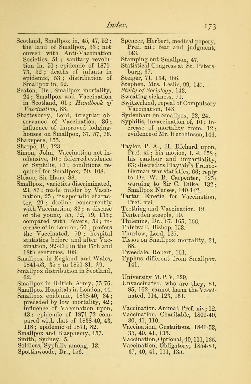Scotland, Smallpox in, 45, 47, 52; the land of Smallpox, 53; not cursed with Anti-Vaccination Societies, 51 ; sanitary revolu- tion in, 51 ; epidemic of 1871- 73, 52 ; deaths of infants in epidemic, 53 ; distribution of Smallpox in, 62. Seaton, Dr., Smallpox mortality, 24; Smallpox and Vaccination in Scotland, 61 ; Handbook of Vaccination, 8S. Shaftesbury, Lord, irregular ob- servance of Vaccination, 36 ; influence of improved lodging- houses on Smallpox, 37, 57, 76. Shakspere, 155. Sharpe, B., 123. Simon, John, Vaccination not in- offensive, 10 ; deferred evidence of Syphilis, 13 ; conditions re- quired for Smallpox, 50, 108. Sloane, Sir Hans, 88. Smallpox, varieties discriminated, 23, 87; made milder by Vacci- nation, 25 ; its sporadic charac- ter, 29 ; decline concurrently with Vaccination, 32 ; a disease of the young, 55, 72, 79, 135; compared with Fevers, 59; in- crease of in London, 60 ; prefers the Vaccinated, 79 ; hospital statistics before and after Vac- cination, 92-93 ; in the 17th and 18th centuries, 108. Smallpox in England and Wales, 1841-53, 35 ; in 1851-81, S9. Smallpox distribution in Scotland, 62. Smallpox in British Army, 75-76. Smallpox Hospitals in London, 44. Smallpox epidemic, 1838-40, 34 ; preceded by low mortality, 42 ; influence of Vaccination upon, 43; epidemic of 1871-72 com- pared with that of 1S38-40, 43, 118; epidemic of 1871, 82. Smallpox and Blasphemy, 157. Smith, Sydney, 5. Soldiers, Syphilis among, 13. Spottiswoode, Di\, 156. Spencer, Herbert, medical popery, Pref. xii; fear and judgment, 143. Stamping out Smallpox, 47. Statistical Congress at St. Peters- burg, 67. Steiger, 71, 164, 166. Stephen, Mrs. Leslie, 99, 147. Study of Sociology, 143. Sweating sickness, 71. Switzerland, repeal of Compulsory Vaccination, 148. Sydenham on Smallpox, 23, 24. Syphilis, invaccination of, 10 ; in- crease of mortality from, 12; evidence of Mr. Hutchinson, 146. Taylor, P. A., H. Richard upon, Pref. xi ; his motion, 1,4, 158 ; his candour and impartiality, 63; discredits Playfair's Franco- German war statistics, 66; reply to Dr. W. B. Carpenter, 1^5; warning to Sir C. Dilke, 132; Smallpox Nurses, 140-142. Tartar Emetic for Vaccination, Pref. xvi. Teething and Vaccination, 19. Tenterden steeple, 19. Thilenius, Dr., 67, 165, 166. Thirl wall, Bishop, 153. Thurlow, Lord, 127. Tissot on Smallpox mortality, 24, 88. Tweedale, Robert, 161. Typhus different from Smallpox, 141. University M. P.'s, 129. Unvaccinated, who are they, 81, 85, 162; cannot harm the Vacci- nated, 114, 123, 161. Vaccination, Animal, Pref. xiv; 12. Vaccination, Charitable, 1801-40, 30, 41, 110. Vaccination, Gratuitous, 1841-53, 35, 40, 41, 135. Vaccination, Optional,40, 111, 135. Vaccination, Obligatory, 1854-81, 37, 40, 41, 111, 135.
