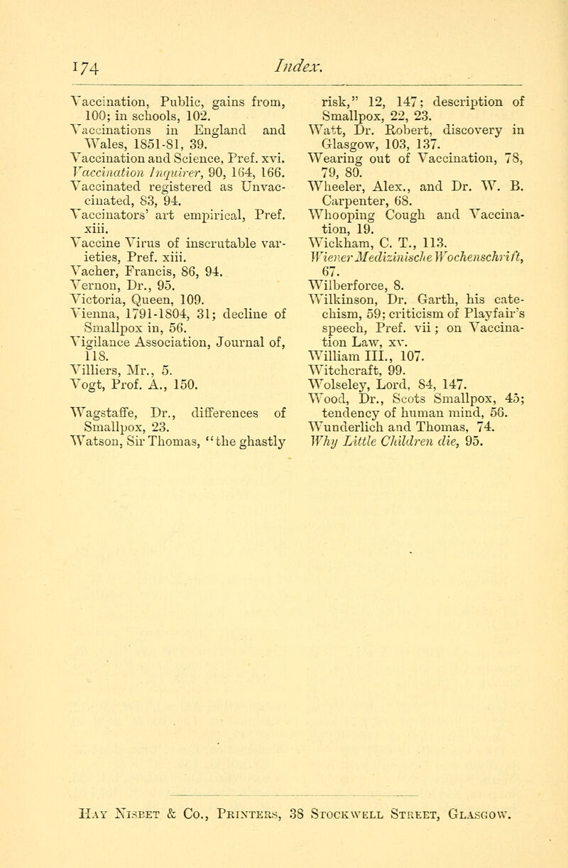 Vaccination, Public, gains from, 100; in schools, 102. Vaccinations in England and Wales, 1851-81, 39. Vaccination and Science. Pref. xvi. Vaccination Inquirer, 90, 164, 166. Vaccinated registered as Unvac- cinated, 83, 94. Vaccinators' art empirical, Pref. xiii. Vaccine Virus of inscrutable var- ieties, Pref. xiii. Vacher, Francis, 86, 94. Vernon, Dr., 95. Victoria, Queen, 109. Vienna, 1791-1804, 31; decline of Smallpox in, 56. Vigilance Association, Journal of, 118. Villiers, Mr., 5. Vogt, Prof. A., 150. Wagstaffe, Dr., differences of Smallpox, 23. Watson, Sir Thomas, the ghastly risk, 12, 147; description of Smallpox, 22, 23. Watt, Dr. Robert, discovery in Glasgow, 103, 137. m Wearing out of Vaccination, 78, 79, 80. Wheeler, Alex., and Dr. W. B. Carpenter, 68. Whooping Cough and Vaccina- tion, 19. Wickham, C. T., 113. Wiener Medizmiaclte Wochenschri ft, 67. Wilberforce, 8. Wilkinson, Dr. Garth, his cate- chism, 59; criticism of Play fair's speech, Pref. vii; on Vaccina- tion Law, xv. William III., 107. Witchcraft, 99. Wolseley, Lord, 84, 147. Wood, Dr., Scots Smallpox, 45; tendency of human mind, 56. Wunderlich and Thomas, 74. Why Little Children die, 95. Hay JSTisbet & Co., Printers, 38 Stock well Street, Glasgow.