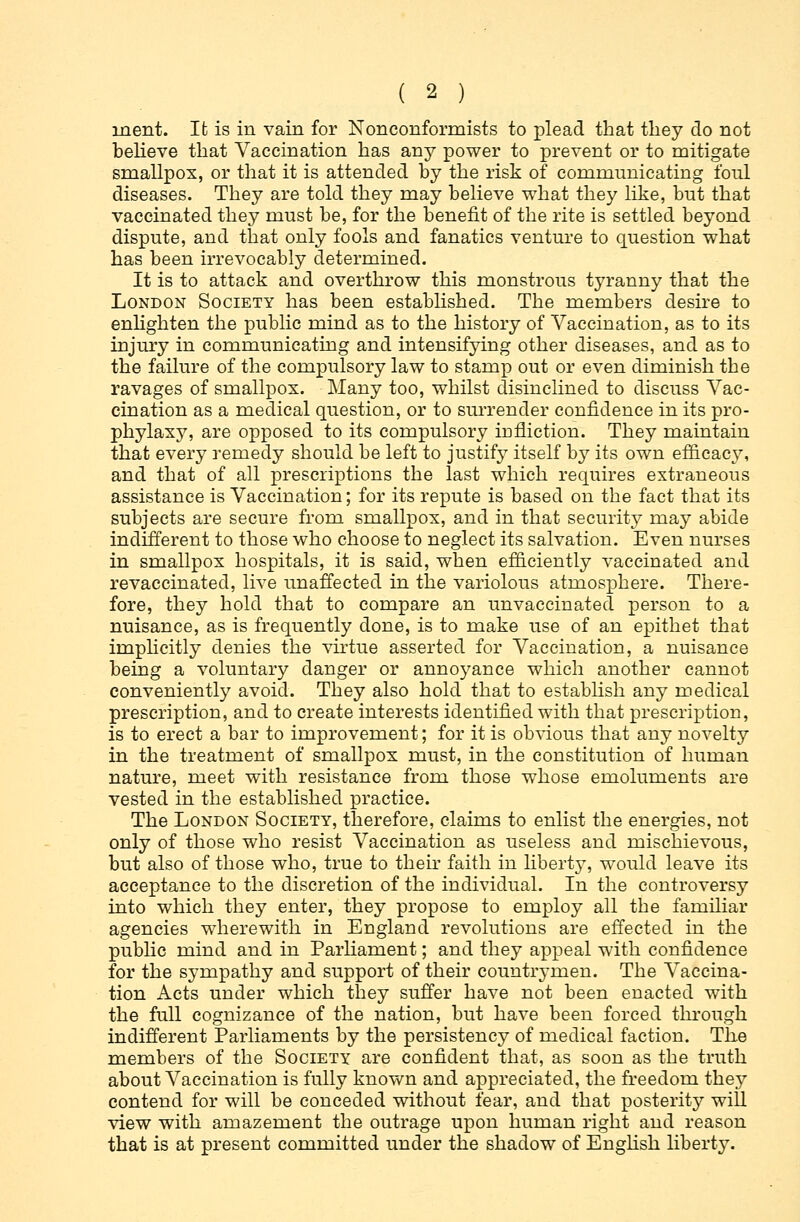inent. Ifc is in vain for Nonconformists to plead that they do not believe that Vaccination has any power to prevent or to mitigate smallpox, or that it is attended by the risk of communicating foul diseases. They are told they may believe what they like, but that vaccinated they must be, for the benefit of the rite is settled beyond dispute, and that only fools and fanatics venture to question what has been irrevocably determined. It is to attack and overthrow this monstrous tyranny that the London Society has been established. The members desire to enlighten the public mind as to the history of Vaccination, as to its injury in communicating and intensifying other diseases, and as to the failure of the compulsory law to stamp out or even diminish the ravages of smallpox. Many too, whilst disinclined to discuss Vac- cination as a medical question, or to surrender confidence in its pro- phylaxy, are opposed to its compulsory infliction. They maintain that every remedy should be left to justify itself by its own efficacy, and that of all prescriptions the last which requires extraneous assistance is Vaccination; for its repute is based on the fact that its subjects are secure from smallpox, and in that security may abide indifferent to those who choose to neglect its salvation. Even nurses in smallpox hospitals, it is said, when efficiently vaccinated and revaccinatecl, live unaffected in the variolous atmosphere. There- fore, they hold that to compare an unvaccinated person to a nuisance, as is frequently done, is to make use of an epithet that implicitly denies the virtue asserted for Vaccination, a nuisance being a voluntary danger or annoyance which another cannot conveniently avoid. They also hold that to establish any medical prescription, and to create interests identified with that prescription, is to erect a bar to improvement; for it is obvious that any novelty in the treatment of smallpox must, in the constitution of human nature, meet with resistance from those whose emoluments are vested in the established practice. The London Society, therefore, claims to enlist the energies, not only of those who resist Vaccination as useless and mischievous, but also of those who, true to their faith in liberty, would leave its acceptance to the discretion of the individual. In the controversy into which they enter, they propose to employ all the familiar agencies wherewith in England revolutions are effected in the public mind and in Parliament; and they appeal with confidence for the sympathy and support of their countrymen. The Vaccina- tion Acts under which they suffer have not been enacted with the full cognizance of the nation, but have been forced through indifferent Parliaments by the persistency of medical faction. The members of the Society are confident that, as soon as the truth about Vaccination is fully known and appreciated, the freedom they contend for will be conceded without fear, and that posterity will view with amazement the outrage upon human right and reason that is at present committed under the shadow of English liberty.