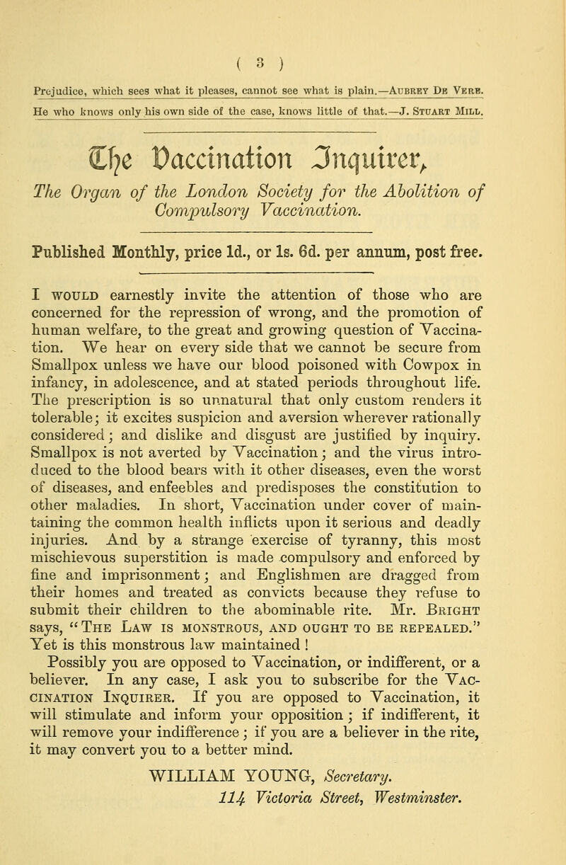 Prejudice, which sees what it pleases, cannot see what is plain.—Aubrey Db Verb. He who knows only his own side of the case, knows little of that.—J. Stuart Mill. (Dje Paccination inquirer. The Organ of the London Society for the Abolition of Compulsory Vaccination. Published Monthly, price Id., or Is. 6d. per annum, post free. I would earnestly invite the attention of those who are concerned for the repression of wrong, and the promotion of human welfare, to the great and growing question of Vaccina- tion. We hear on every side that we cannot be secure from Smallpox unless we have our blood poisoned with Cowpox in infancy, in adolescence, and at stated periods throughout life. The prescription is so unnatural that only custom renders it tolerable; it excites suspicion and aversion wherever rationally considered; and dislike and disgust are justified by inquiry. Smallpox is not averted by Vaccination; and the virus intro- duced to the blood bears with it other diseases, even the worst of diseases, and enfeebles and predisposes the constitution to other maladies. In short, Vaccination under cover of main- taining the common health inflicts upon it serious and deadly injuries. And by a strange exercise of tyranny, this most mischievous superstition is made compulsory and enforced by fine and imprisonment; and Englishmen are dragged from their homes and treated as convicts because they refuse to submit their children to the abominable rite. Mr. Bright says, The Law is monstrous, and ought to be repealed. Yet is this monstrous law maintained ! Possibly you are opposed to Vaccination, or indifferent, or a believer. In any case, I ask you to subscribe for the Vac- cination Inquirer. If you are opposed to Vaccination, it will stimulate and inform your opposition; if indifferent, it will remove your indifference ; if you are a believer in the rite, it may convert you to a better mind. WILLIAM YOUNG, Secretary. 114- Victoria Street, Westminster.
