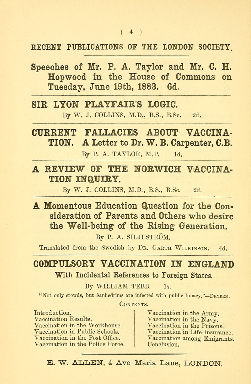 RECENT PUBLICATIONS OF THE LONDON SOCIETY Speeches of Mr. P. A. Taylor and Mr. C. H. Hopwood in the House of Commons on Tuesday, June 19th, 1883. 6d. SIR LYON PLAYFAIE'S LOGIC. By W. J. COLLINS, M.D., B.S., B.Sc. 2d. CURRENT FALLACIES ABOUT VACCINA- TION. A Letter to Dr. W. B. Carpenter, C.B. By P. A. TAYLOR, M.P, Id, A REVIEW OF THE NORWICH VACCINA- TION INQUIRY. By W. J. COLLINS, M.D., B.S., B.Sc. 2d. A Momentous Education Question for the Con- sideration of Parents and Others who desire the Well-being of the Rising Generation. By P. A. SILJESTROM. Translated from the Swedish by Dr. Garth Wilkinson. 4d. COMPULSORY VACCINATION IN ENGLAND With Incidental References to Foreign States. By WILLIAM TEBB. Is. Not only crowds, but Sanhedrims are infected with public lunacy. Contents. -Dryden. Introduction. Vaccination Results. Vaccination in the Workhouse. Vaccination in Public Schools. Vaccination in the Post Office. Vaccination in the Police Force. Vaccination in the Army. Vaccination in the Navy. Vaccination in the Prisons. Vaccination in Life Insurance. Vaccination among Emigrants. Conclusion. E. W. ALLEN, 4 Ave Maria Lane, LONDON.