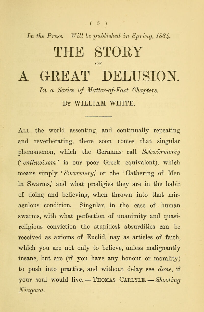 ( 'r> ) In the Press. Will be published in Spring, 188Jf. THE STORY OF A GREAT DELUSION. In a Series of Matter-of-Fact Chapters. By WILLIAM WHITE. All the world assenting, and continually repeating and reverberating, there soon comes that singular phenomenon, which the Germans call Schivarmerey (' enthusiasm' is our poor Greek equivalent), which means simply 'Swarmery,' or the ' Gathering of Men in Swarms,' and what prodigies they are in the habit of doing and believing, when thrown into that mir- aculous condition. Singular, in the case of human swarms, with what perfection of unanimity and quasi- religious conviction the stupidest absurdities can be received as axioms of Euclid, nay as articles of faith, which you are not only to believe, unless malignantly insane, but are (if you have any honour or morality) to push into practice, and without delay see done, if your soul would live. — Thomas Caelyle. — Shooting Niagara.