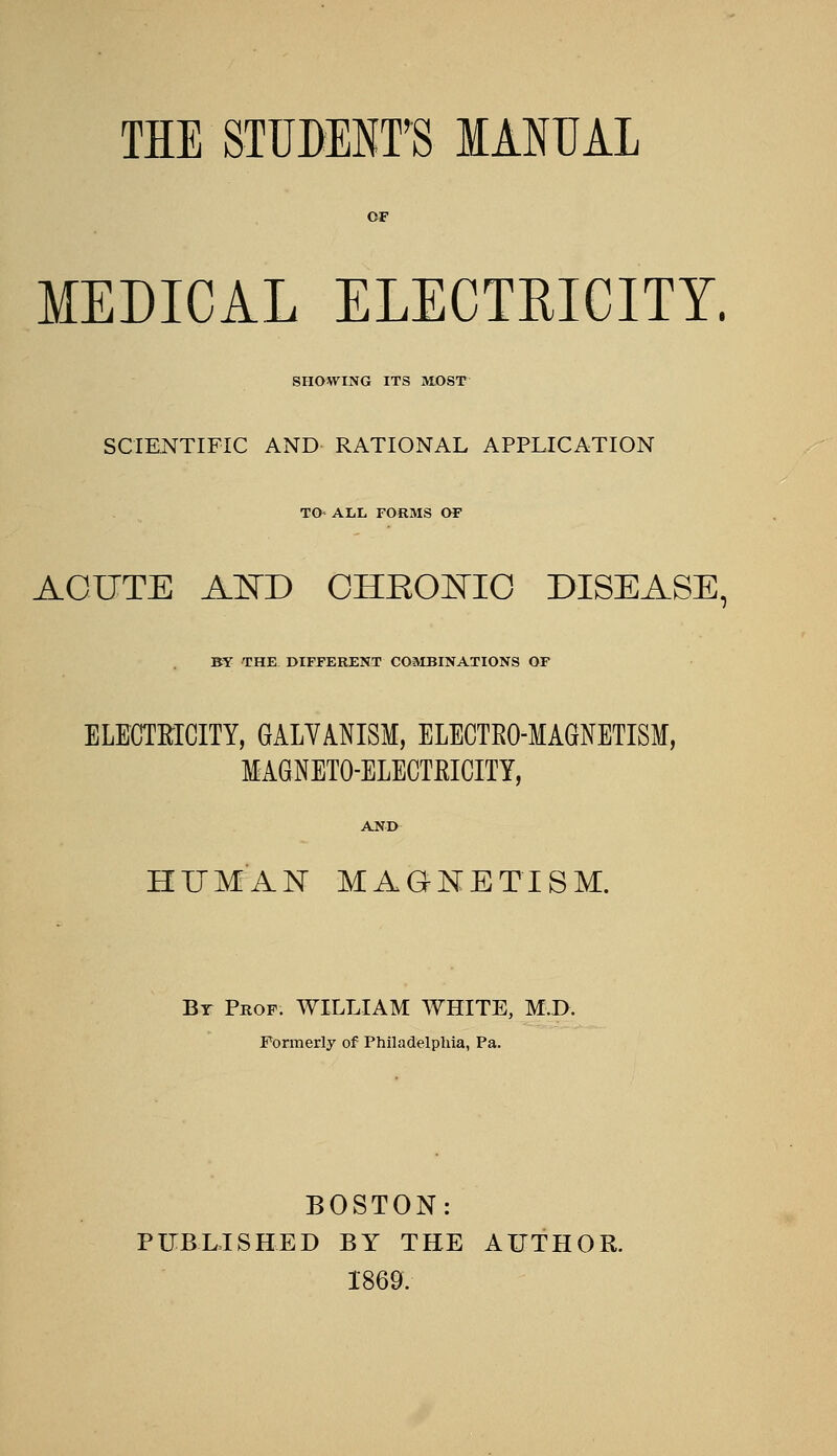 THE STUDENT'S lANUAL MEDICAL ELECTEICITY. SHOWING ITS IHOST SCIENTIFIC AND RATIONAL APPLICATION TO- ALL FORMS OF ACUTE AISTD OHEOl^^IO DISEASE, BY THE DIFFERENT COaiBINATIONS OF ELECTRICITY, GALYANISM, ELECTRO-MAGNETISM, MAGNETO-ELECTEICITY, HUMAN MAGNETISM. By Prof. WILLIAM WHITE, M.D. Formerly of Philadelphia, Pa. BOSTON: PUBLISHED BY THE AUTHOR. 1869.