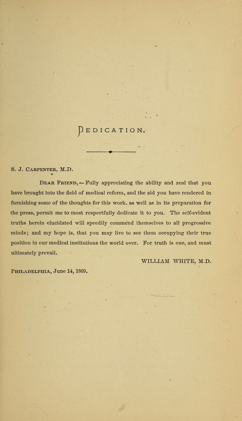 p E D I C A T I O N. S. J. Carpenter, M.D. Dear Friend,-^Fully appreciating the ability and zeal that you have brought into the field of medical reform, and the aid you have rendered in furnishing some of the thoughts for this work, as well as in its preparation for the press, permit me to most respectfully dedicate it to you. The self-evident truths herein elucidated will speedily commend themselves to all progressive minds; and my hope is, that you may live to see them occupying their true position in our medical institutions the world over. For truth is one, and must ultimately prevail. WILLIAM WHITE, M.D. PHUiADELPHlA, June 14,1869.